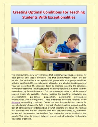 Creating Optimal Conditions For Teaching
Students With Exceptionalities
The findings from a new survey indicate that teacher perspectives are similar for
both general and special educators and that administrators' views are also
parallel. The similarities across special and general education groups combined
with the significant differences between all teacher and all administrator points of
view was interesting. The viewpoint taken by teachers regarding the conditions
they work under while teaching students with exceptionalities is harsher than the
view offered by the administrators. This pattern was pervasive on all the areas of
contrast (materials available, physical facilities for teaching, collegiality and
professionalism, pre-service preparation, professional development
opportunities, and planning time). These differences also were reflected in the
literature on teaching conditions. One of the most frequently cited reasons for
special educators leaving the field is the lack of administrators' support, and the
lack of administrators' understanding of what teachers are doing. The feelings
that administrators are "out of touch" with what teachers have to do, and do not
understand the problems that teachers face, undermine teacher motivation and
morale. This failure to connect between teacher and administrator continues to
be an area of concern.
 