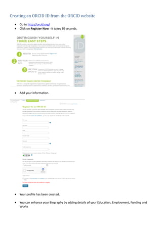 Creating an ORCID ID from the ORCID website
• Go to http://orcid.org/
• Click on Register Now - it takes 30 seconds.
• Add your information.
• Your profile has been created.
• You can enhance your Biography by adding details of your Education, Employment, Funding and
Works
 