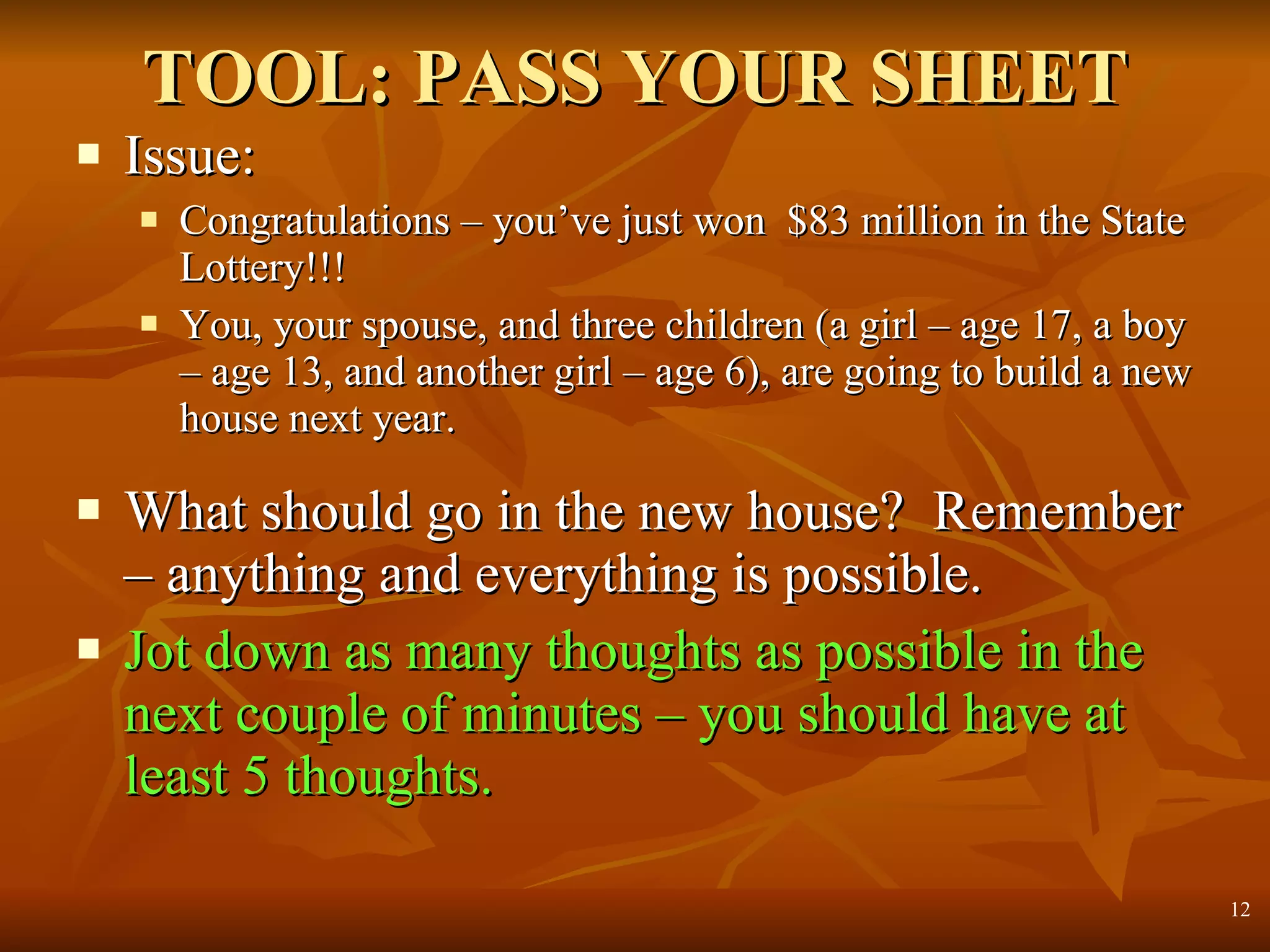 TOOL: PASS YOUR SHEET Issue: Congratulations – you’ve just won  $83 million in the State Lottery!!! You, your spouse, and three children (a girl – age 17, a boy – age 13, and another girl – age 6), are going to build a new house next year. What should go in the new house?  Remember – anything and everything is possible. Jot down as many thoughts as possible in the next couple of minutes – you should have at least 5 thoughts. 