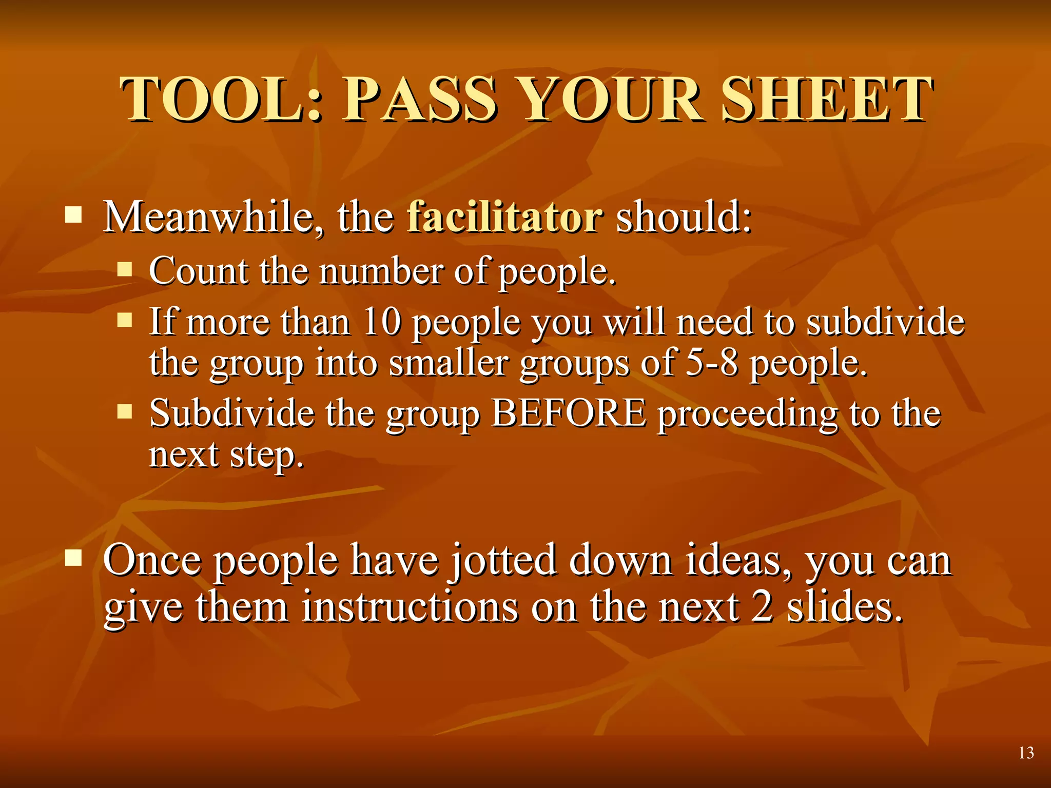 TOOL: PASS YOUR SHEET Meanwhile, the   facilitator  should: Count the number of people.  If more than 10 people you will need to subdivide the group into smaller groups of 5-8 people.  Subdivide the group BEFORE proceeding to the next step. Once people have jotted down ideas, you can give them instructions on the next 2 slides. 