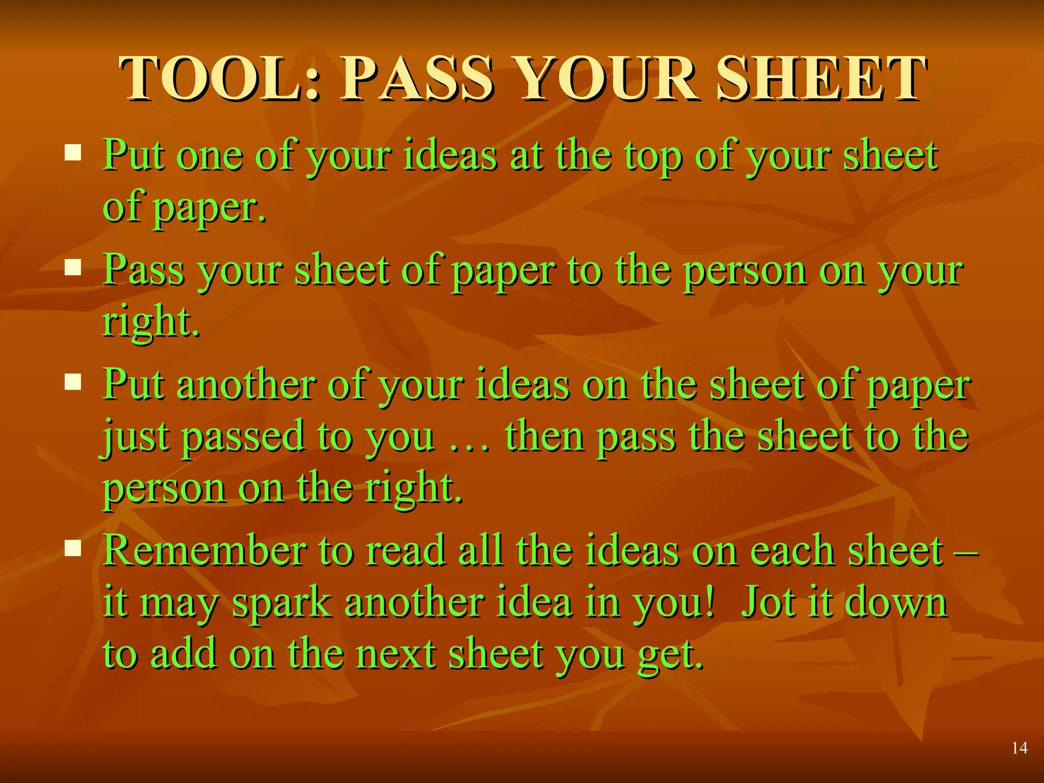 TOOL: PASS YOUR SHEET Put one of your ideas at the top of your sheet of paper. Pass your sheet of paper to the person on your right. Put another of your ideas on the sheet of paper just passed to you … then pass the sheet to the person on the right. Remember to read all the ideas on each sheet – it may spark another idea in you!  Jot it down to add on the next sheet you get. 