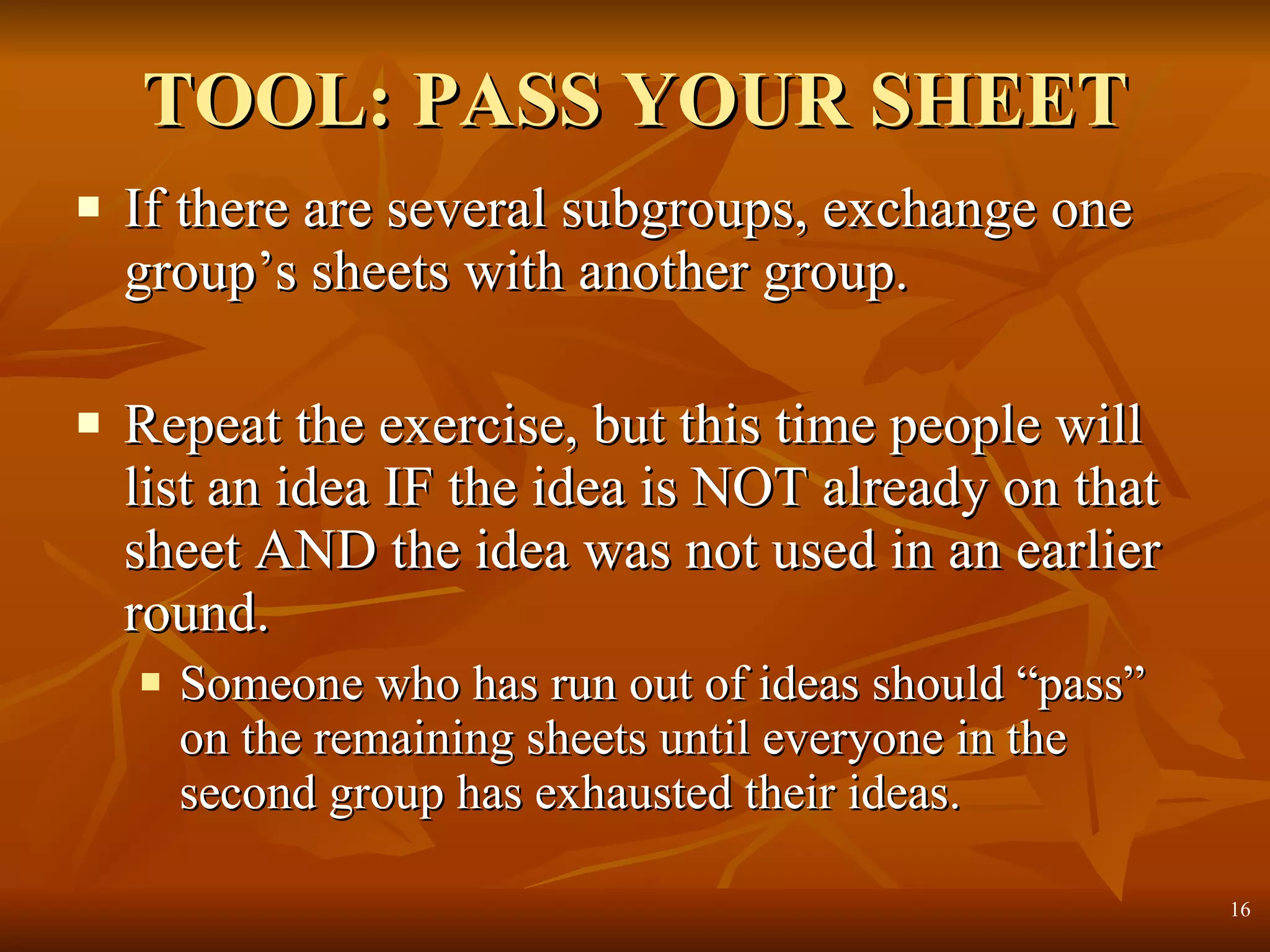 TOOL: PASS YOUR SHEET If there are several subgroups, exchange one group’s sheets with another group. Repeat the exercise, but this time people will list an idea IF the idea is NOT already on that sheet AND the idea was not used in an earlier round. Someone who has run out of ideas should “pass” on the remaining sheets until everyone in the second group has exhausted their ideas.  