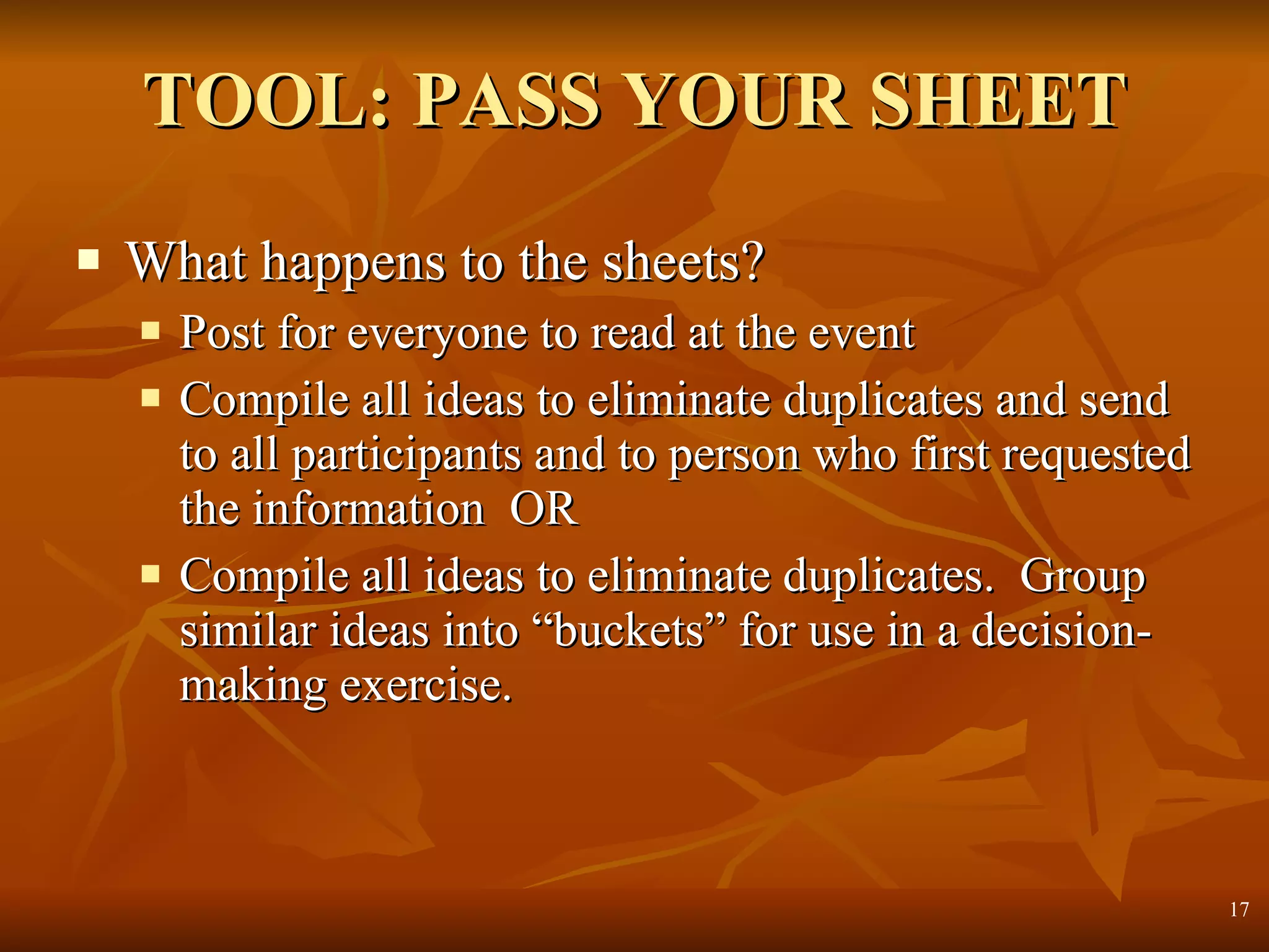 TOOL: PASS YOUR SHEET What happens to the sheets? Post for everyone to read at the event Compile all ideas to eliminate duplicates and send to all participants and to person who first requested the information  OR Compile all ideas to eliminate duplicates.  Group similar ideas into “buckets” for use in a decision-making exercise. 