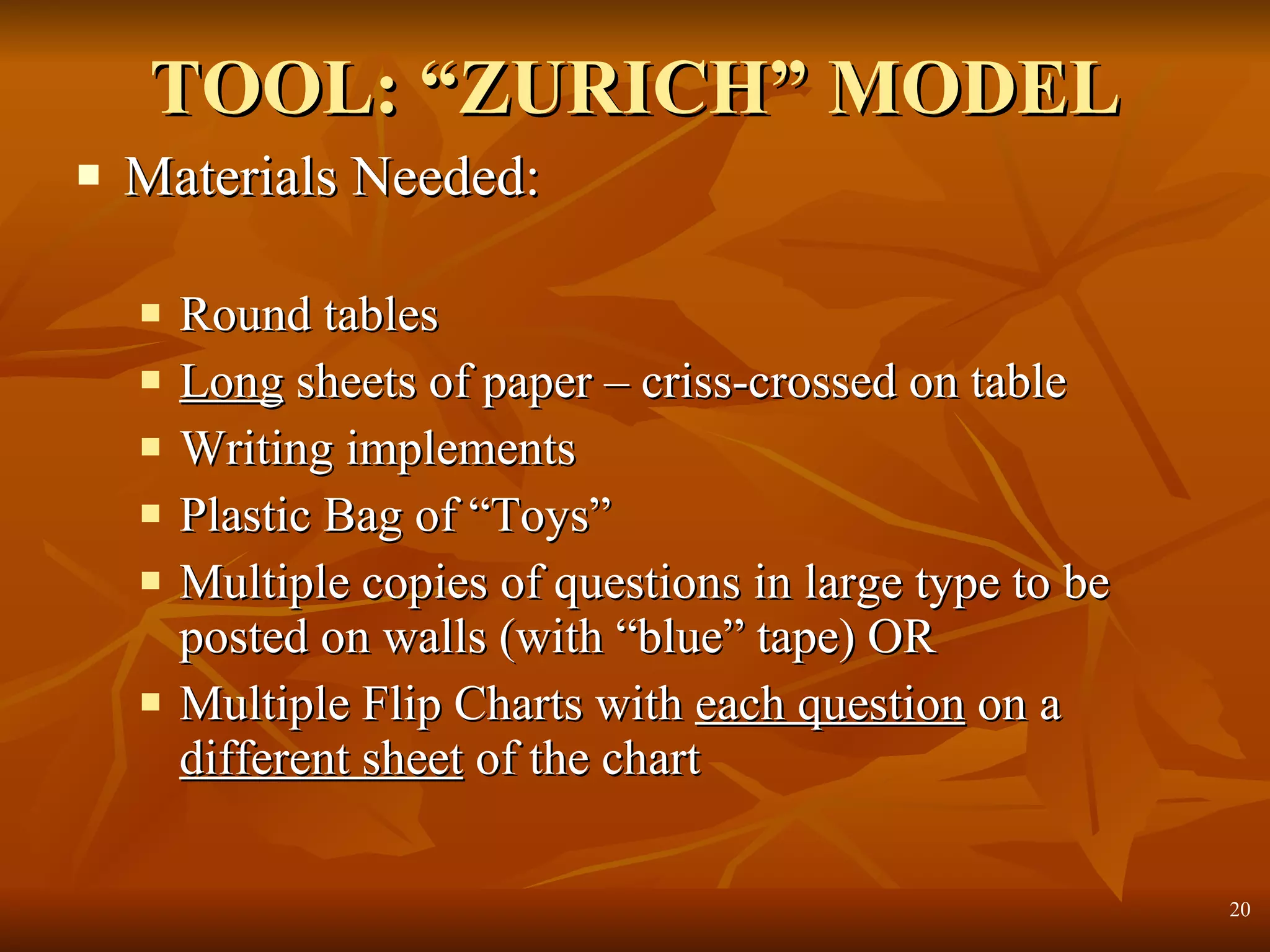 TOOL: “ZURICH” MODEL Materials Needed: Round tables Long  sheets of paper – criss-crossed on table Writing implements Plastic Bag of “Toys” Multiple copies of questions in large type to be posted on walls (with “blue” tape) OR Multiple Flip Charts with  each question  on a  different sheet  of the chart 