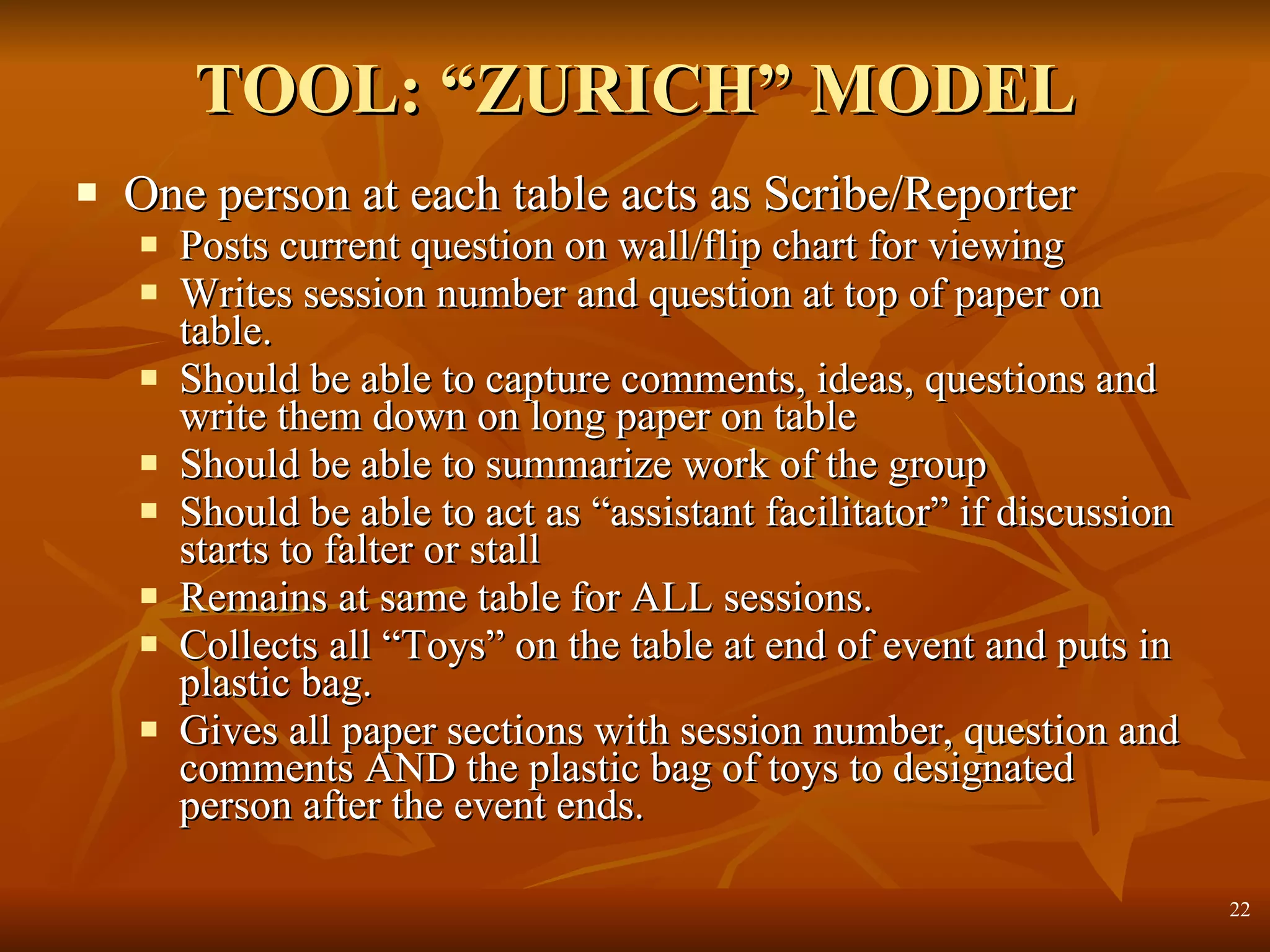 TOOL: “ZURICH” MODEL One person at each table acts as Scribe/Reporter Posts current question on wall/flip chart for viewing Writes session number and question at top of paper on table. Should be able to capture comments, ideas, questions and write them down on long paper on table Should be able to summarize work of the group Should be able to act as “assistant facilitator” if discussion starts to falter or stall Remains at same table for ALL sessions. Collects all “Toys” on the table at end of event and puts in plastic bag. Gives all paper sections with session number, question and comments AND the plastic bag of toys to designated person after the event ends. 