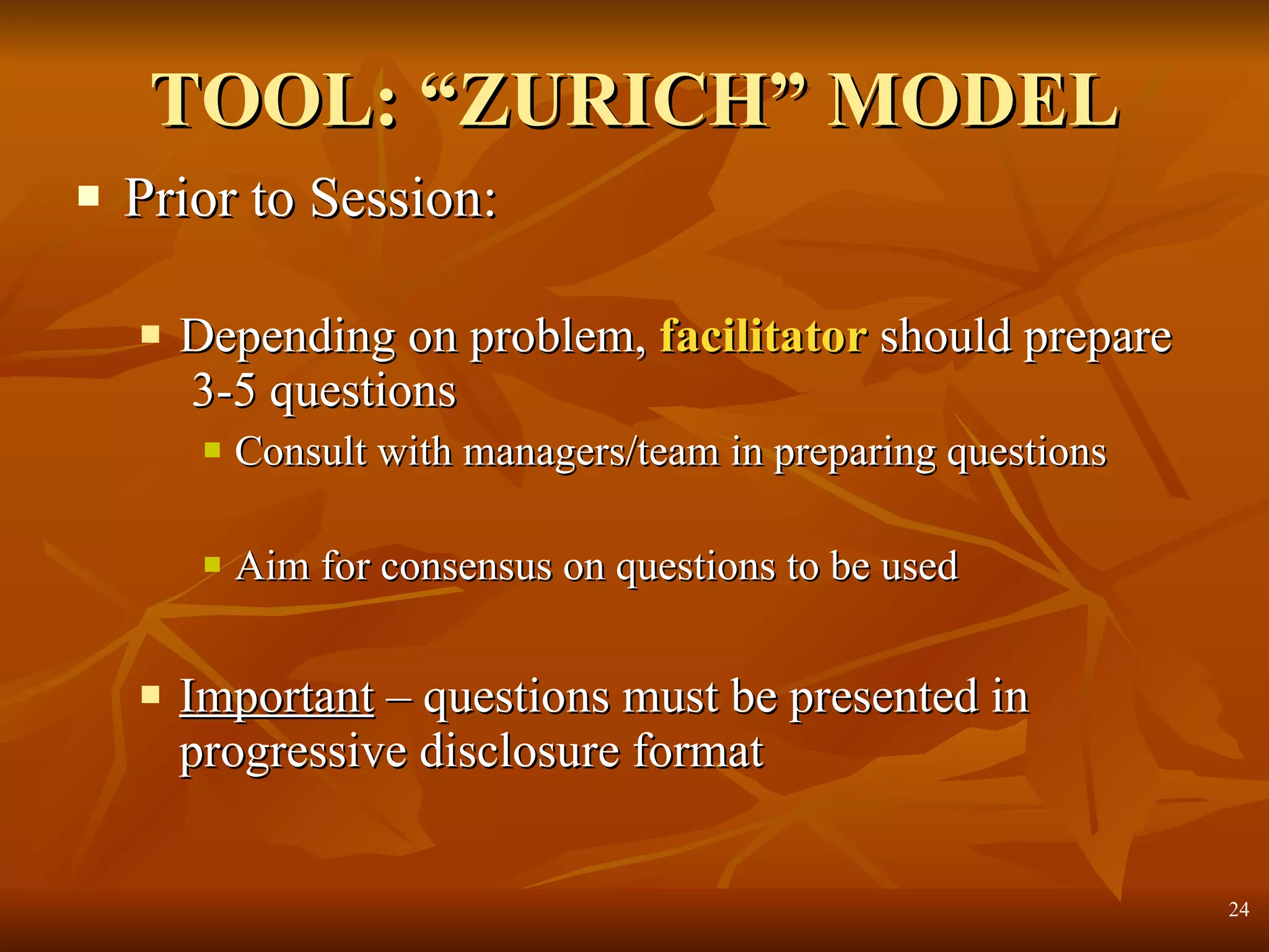 TOOL: “ZURICH” MODEL Prior to Session: Depending on problem,  facilitator  should prepare  3-5 questions  Consult with managers/team in preparing questions Aim for consensus on questions to be used Important  – questions must be presented in progressive disclosure format 