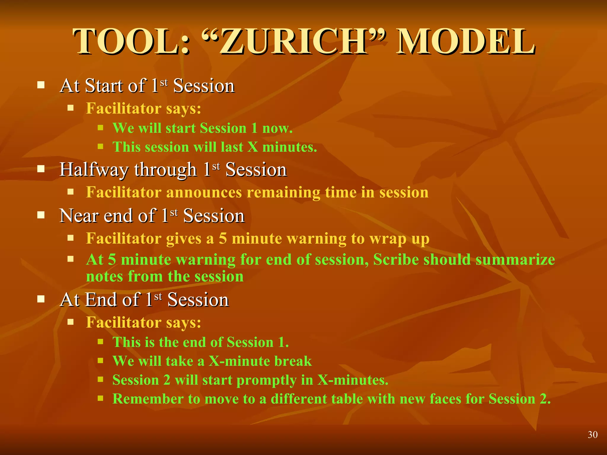 TOOL: “ZURICH” MODEL At Start of 1 st  Session Facilitator says: We will start Session 1 now.  This session will last X minutes. Halfway through 1 st  Session Facilitator announces remaining time in session Near end of 1 st  Session Facilitator gives a 5 minute warning to wrap up At 5 minute warning for end of session, Scribe should summarize  notes from the session At End of 1 st  Session Facilitator says: This is the end of Session 1. We will take a X-minute break Session 2 will start promptly in X-minutes. Remember to move to a different table with new faces for Session 2. 