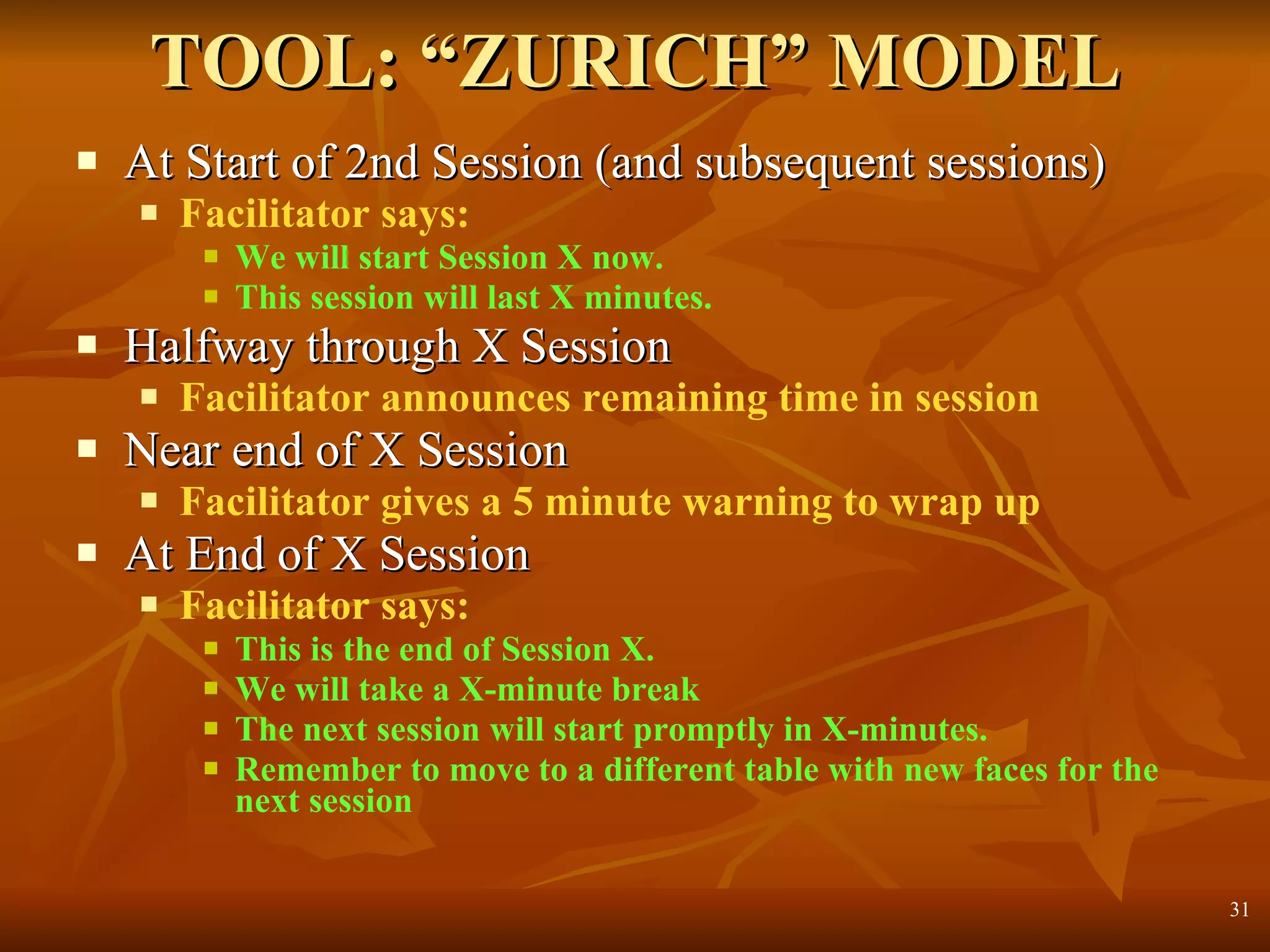 TOOL: “ZURICH” MODEL At Start of 2nd Session (and subsequent sessions) Facilitator says: We will start Session X now.  This session will last X minutes. Halfway through X Session Facilitator announces remaining time in session Near end of X Session Facilitator gives a 5 minute warning to wrap up At End of X Session Facilitator says: This is the end of Session X. We will take a X-minute break The next session will start promptly in X-minutes. Remember to move to a different table with new faces for the next session 