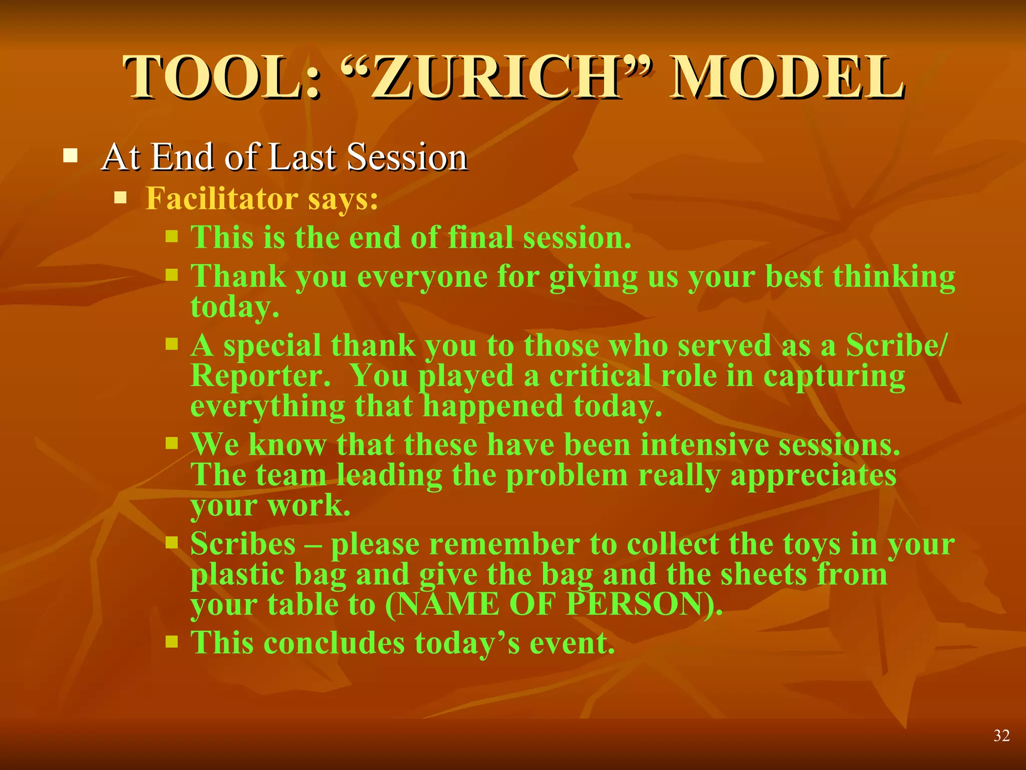 TOOL: “ZURICH” MODEL At End of Last Session Facilitator says: This is the end of final session. Thank you everyone for giving us your best thinking today.  A special thank you to those who served as a Scribe/Reporter.  You played a critical role in capturing everything that happened today. We know that these have been intensive sessions. The team leading the problem really appreciates your work.  Scribes – please remember to collect the toys in your plastic bag and give the bag and the sheets from your table to (NAME OF PERSON).  This concludes today’s event. 