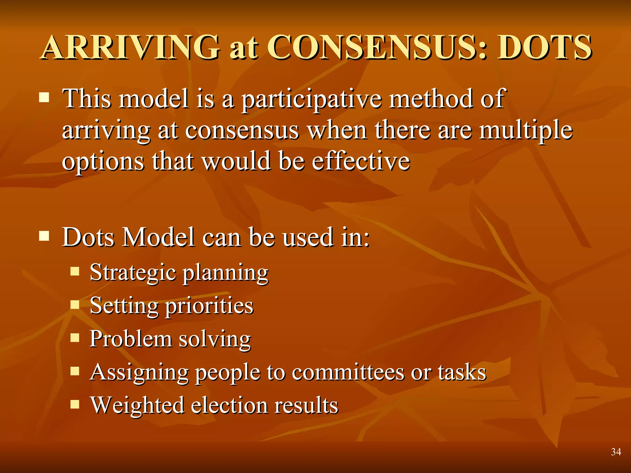 ARRIVING at CONSENSUS: DOTS This model is a participative method of arriving at consensus when there are multiple options that would be effective Dots Model can be used in:  Strategic planning Setting priorities Problem solving Assigning people to committees or tasks Weighted election results 