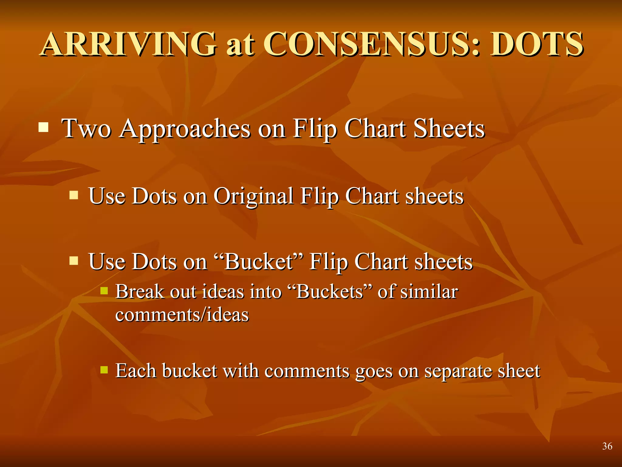 ARRIVING at CONSENSUS: DOTS Two Approaches on Flip Chart Sheets Use Dots on Original Flip Chart sheets Use Dots on “Bucket” Flip Chart sheets Break out ideas into “Buckets” of similar comments/ideas Each bucket with comments goes on separate sheet 