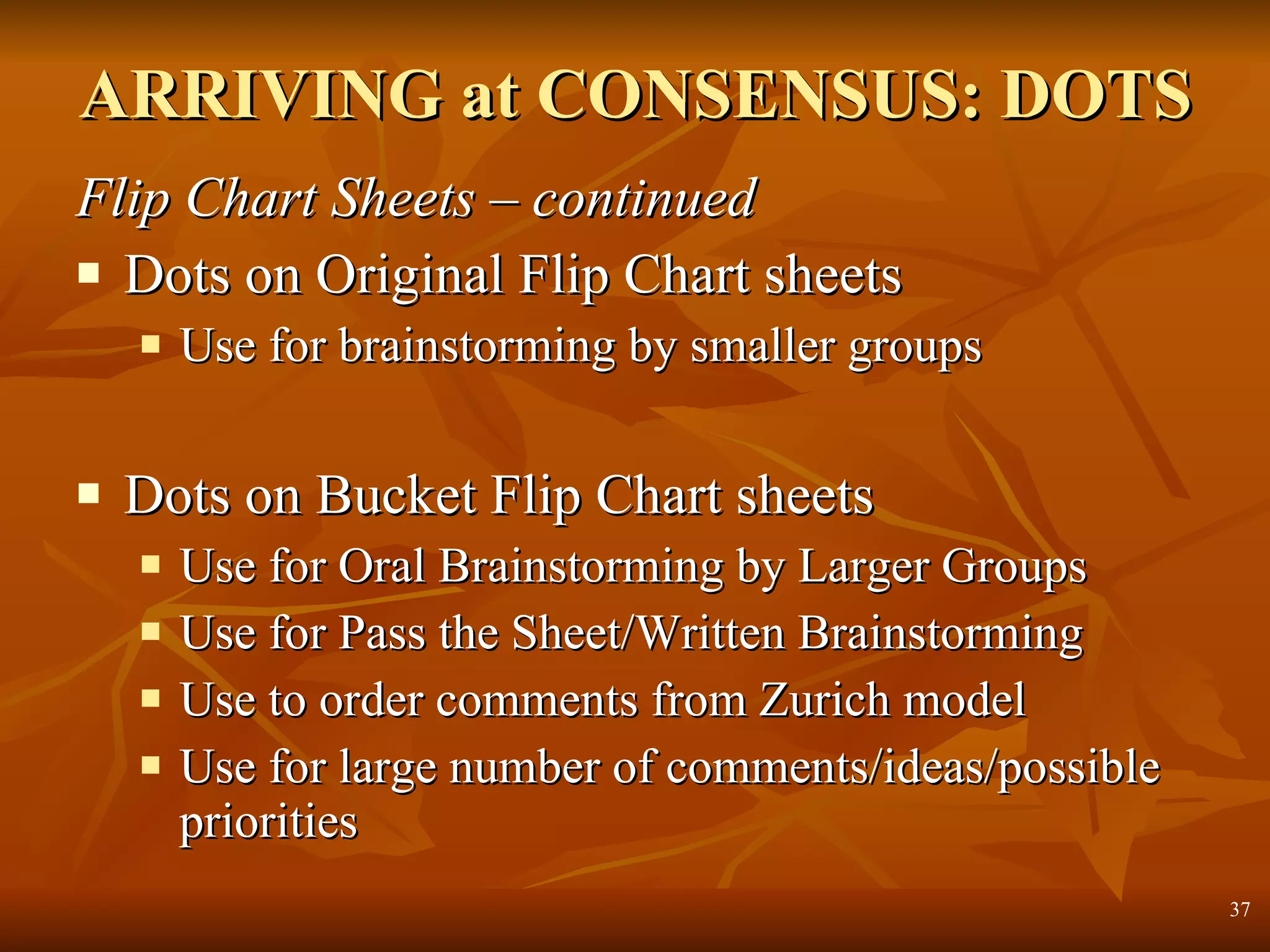 ARRIVING at CONSENSUS: DOTS Flip Chart Sheets – continued Dots on Original Flip Chart sheets Use for brainstorming by smaller groups Dots on Bucket Flip Chart sheets Use for Oral Brainstorming by Larger Groups  Use for Pass the Sheet/Written Brainstorming Use to order comments from Zurich model Use for large number of comments/ideas/possible priorities 