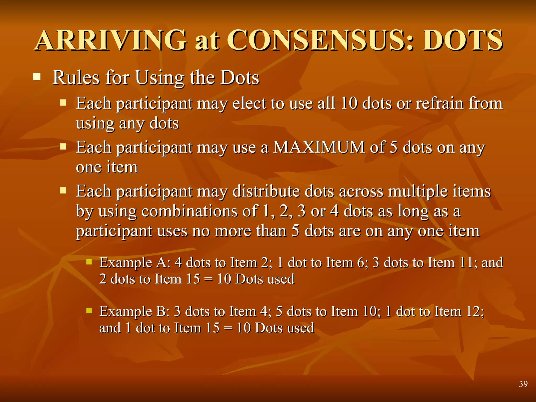 ARRIVING at CONSENSUS: DOTS Rules for Using the Dots Each participant may elect to use all 10 dots or refrain from using any dots Each participant may use a MAXIMUM of 5 dots on any one item Each participant may distribute dots across multiple items by using combinations of 1, 2, 3 or 4 dots as long as a participant uses no more than 5 dots are on any one item Example A: 4 dots to Item 2; 1 dot to Item 6; 3 dots to Item 11; and 2 dots to Item 15 = 10 Dots used Example B: 3 dots to Item 4; 5 dots to Item 10; 1 dot to Item 12; and 1 dot to Item 15 = 10 Dots used 