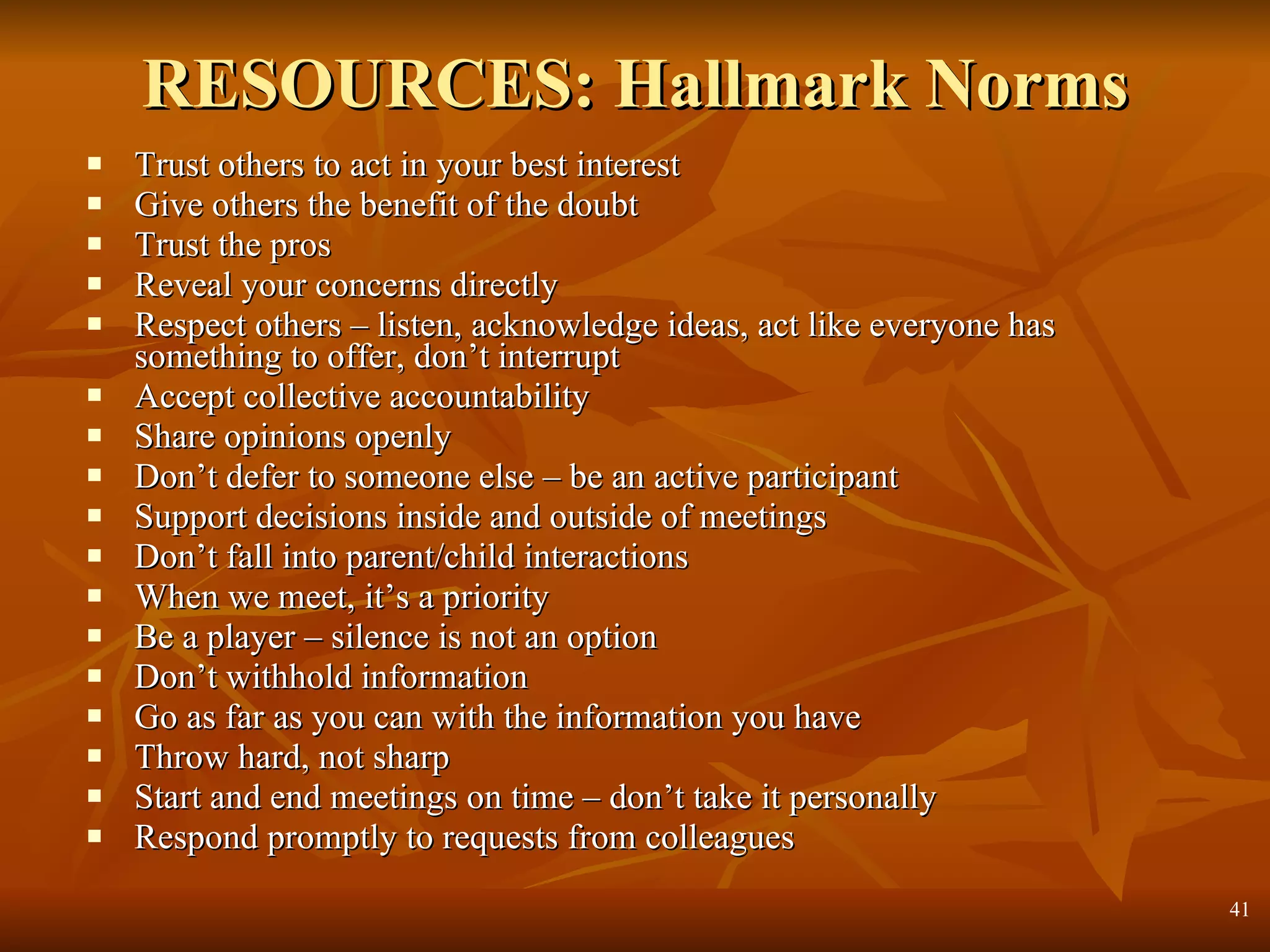 RESOURCES: Hallmark Norms Trust others to act in your best interest Give others the benefit of the doubt Trust the pros Reveal your concerns directly Respect others – listen, acknowledge ideas, act like everyone has something to offer, don’t interrupt Accept collective accountability Share opinions openly Don’t defer to someone else – be an active participant Support decisions inside and outside of meetings Don’t fall into parent/child interactions When we meet, it’s a priority Be a player – silence is not an option Don’t withhold information Go as far as you can with the information you have Throw hard, not sharp Start and end meetings on time – don’t take it personally Respond promptly to requests from colleagues  