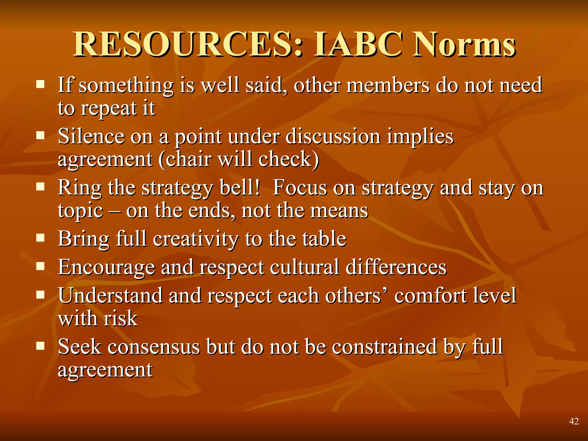 RESOURCES: IABC Norms If something is well said, other members do not need to repeat it Silence on a point under discussion implies agreement (chair will check) Ring the strategy bell!  Focus on strategy and stay on topic – on the ends, not the means Bring full creativity to the table Encourage and respect cultural differences Understand and respect each others’ comfort level with risk Seek consensus but do not be constrained by full agreement  
