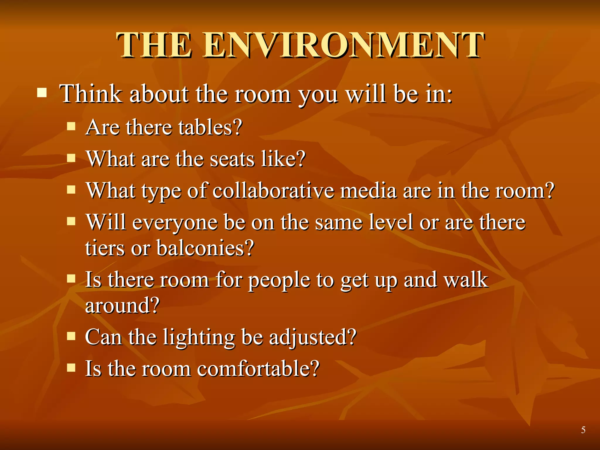 THE ENVIRONMENT Think about the room you will be in: Are there tables?  What are the seats like?  What type of collaborative media are in the room?  Will everyone be on the same level or are there tiers or balconies? Is there room for people to get up and walk around? Can the lighting be adjusted? Is the room comfortable? 