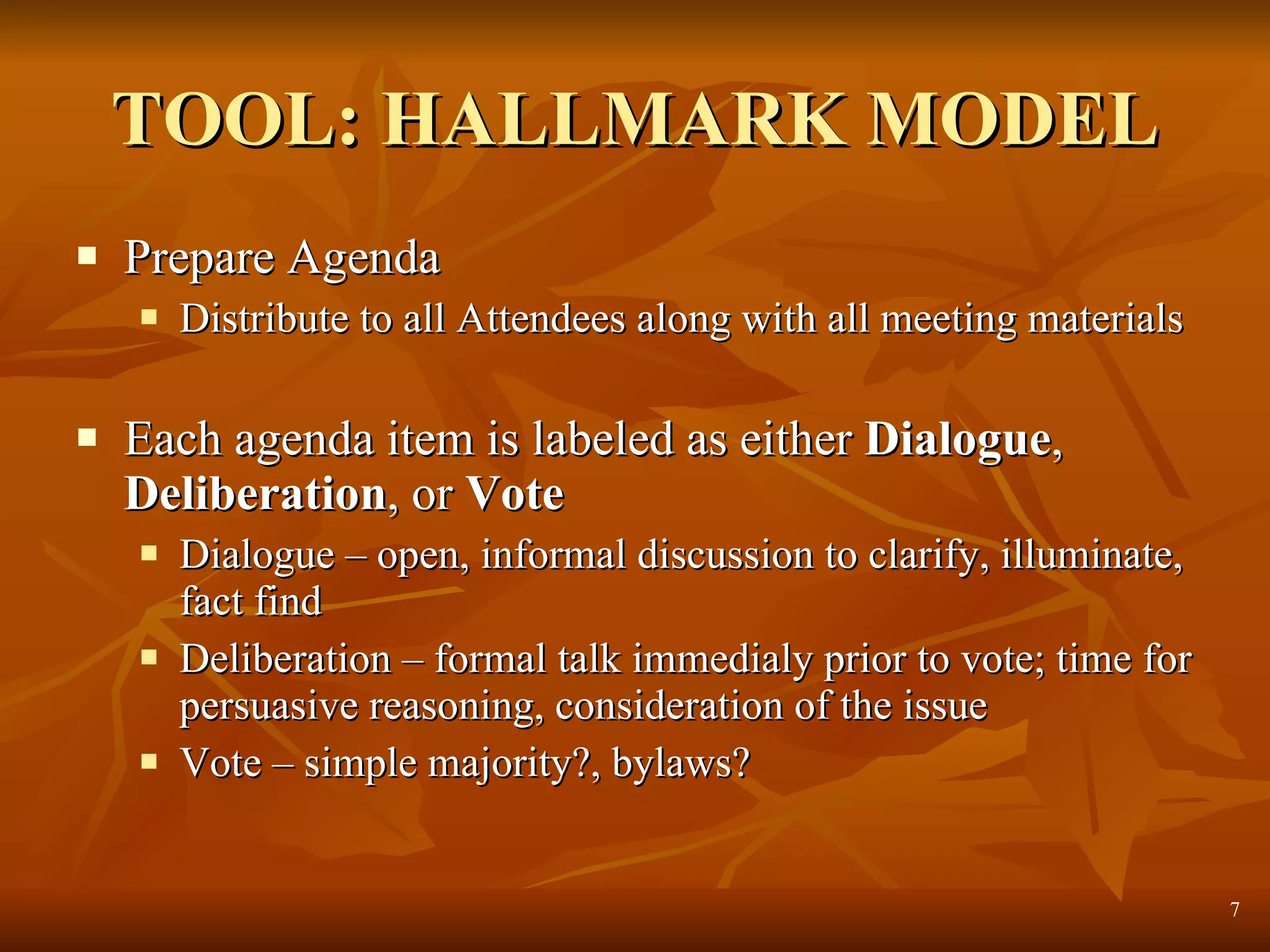 TOOL: HALLMARK MODEL Prepare Agenda  Distribute to all Attendees along with all meeting materials Each agenda item is labeled as either  Dialogue ,  Deliberation , or  Vote Dialogue – open, informal discussion to clarify, illuminate, fact find Deliberation – formal talk immedialy prior to vote; time for persuasive reasoning, consideration of the issue Vote – simple majority?, bylaws? 
