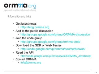 Information and links Get latest news http://blog.ormma.org Add to the public discussion http://groups.google.com/group/ORMMA-discussion Join the code group http://groups.google.com/group/ormma-code Download the SDK or Web Tester http://code.google.com/p/ormma/source/browse/   Read the API http://code.google.com/p/ormma/wiki/ORMMA_JavaScript   Contact ORMMA [email_address] 