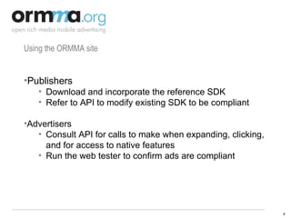 Using the ORMMA site Publishers Download and incorporate the reference SDK Refer to API to modify existing SDK to be compliant Advertisers Consult API for calls to make when expanding, clicking, and for access to native features Run the web tester to confirm ads are compliant 