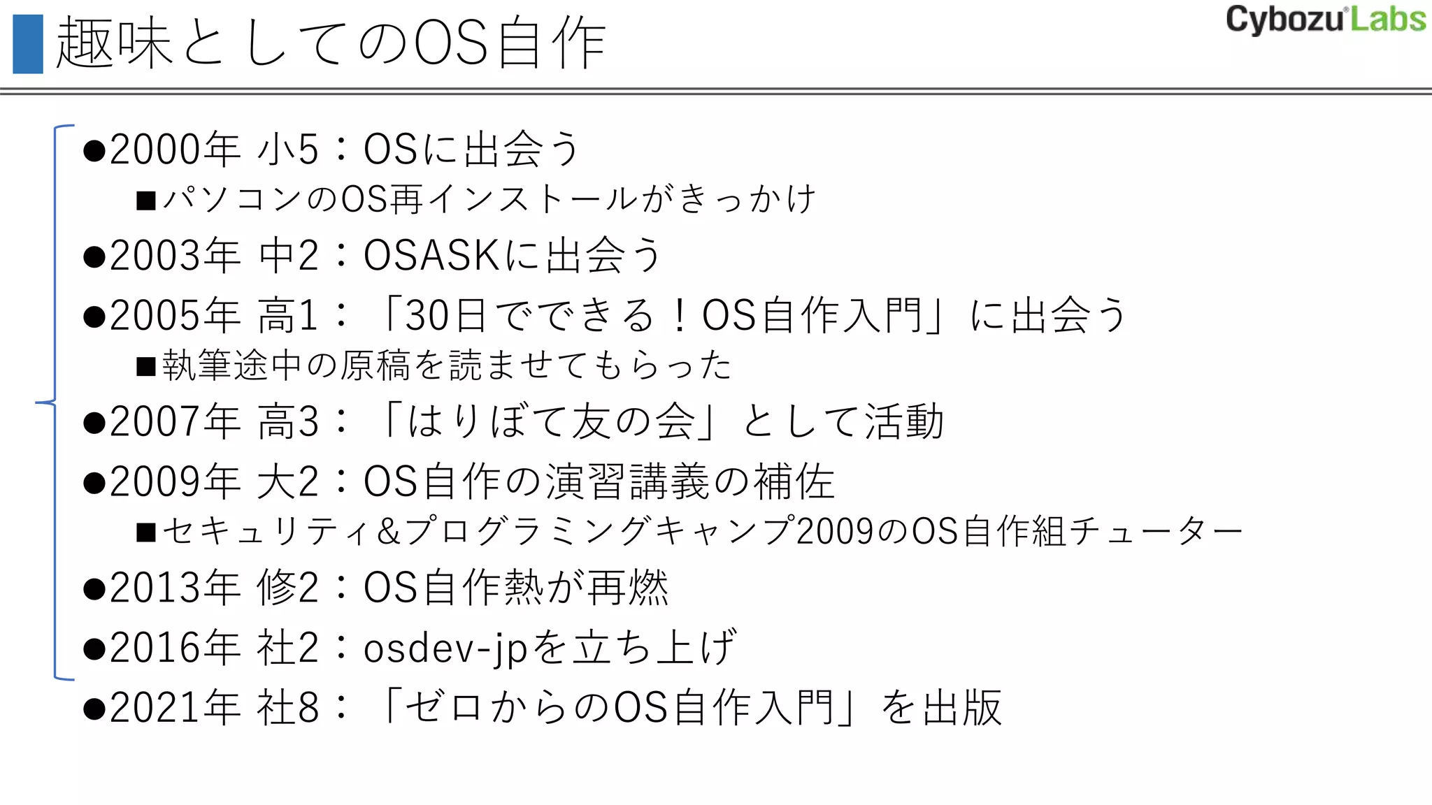 趣味としてのOS自作
2000年 小5：OSに出会う
パソコンのOS再インストールがきっかけ
2003年 中2：OSASKに出会う
2005年 高1：「30日でできる！OS自作入門」に出会う
執筆途中の原稿を読ませてもらった
2007年 高3：「はりぼて友の会」として活動
2009年 大2：OS自作の演習講義の補佐
セキュリティ&プログラミングキャンプ2009のOS自作組チューター
2013年 修2：OS自作熱が再燃
2016年 社2：osdev-jpを立ち上げ
2021年 社8：「ゼロからのOS自作入門」を出版
 