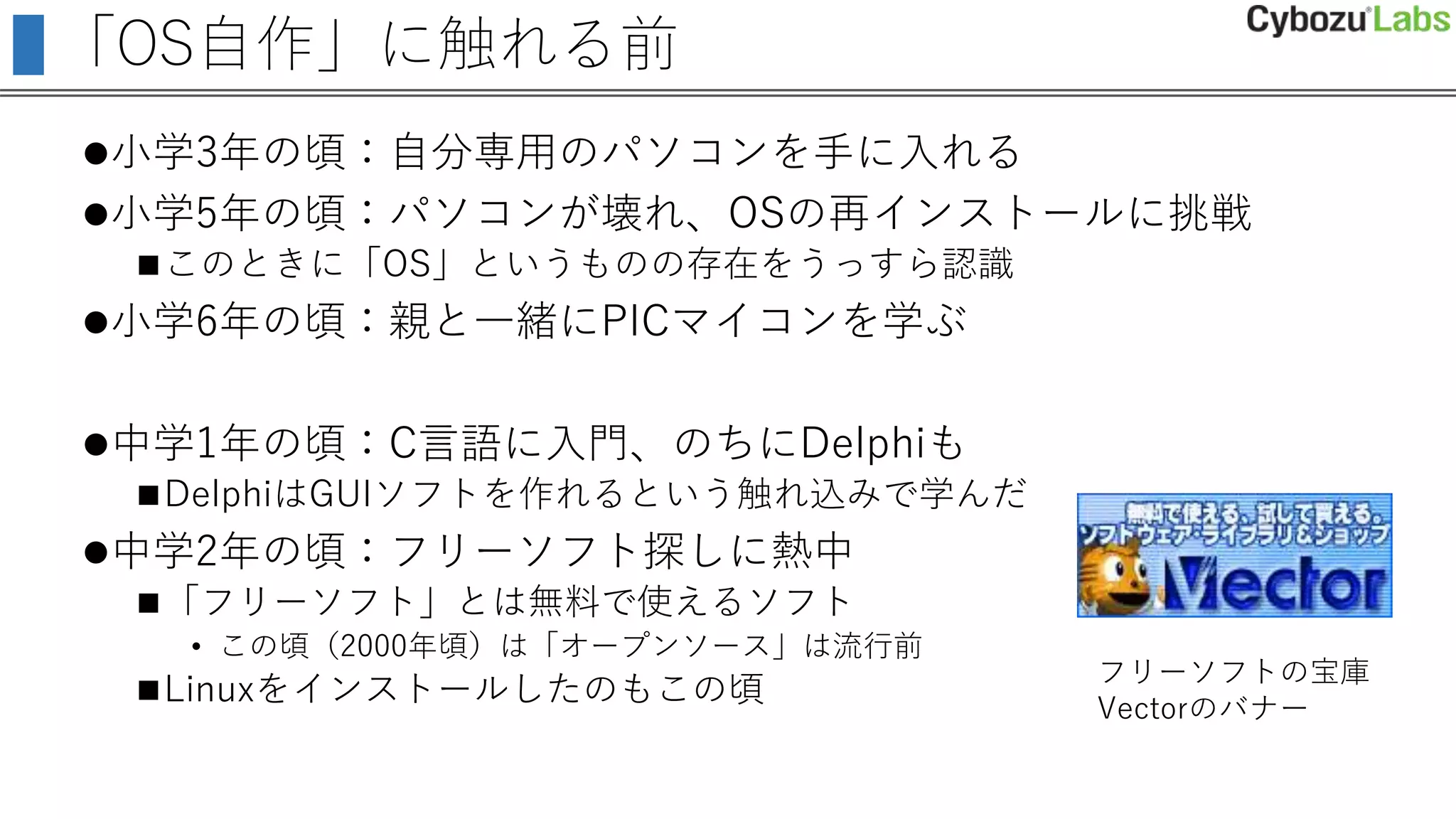 「OS自作」に触れる前
小学3年の頃：自分専用のパソコンを手に入れる
小学5年の頃：パソコンが壊れ、OSの再インストールに挑戦
このときに「OS」というものの存在をうっすら認識
小学6年の頃：親と一緒にPICマイコンを学ぶ
中学1年の頃：C言語に入門、のちにDelphiも
DelphiはGUIソフトを作れるという触れ込みで学んだ
中学2年の頃：フリーソフト探しに熱中
「フリーソフト」とは無料で使えるソフト
• この頃（2000年頃）は「オープンソース」は流行前
Linuxをインストールしたのもこの頃
フリーソフトの宝庫
Vectorのバナー
 