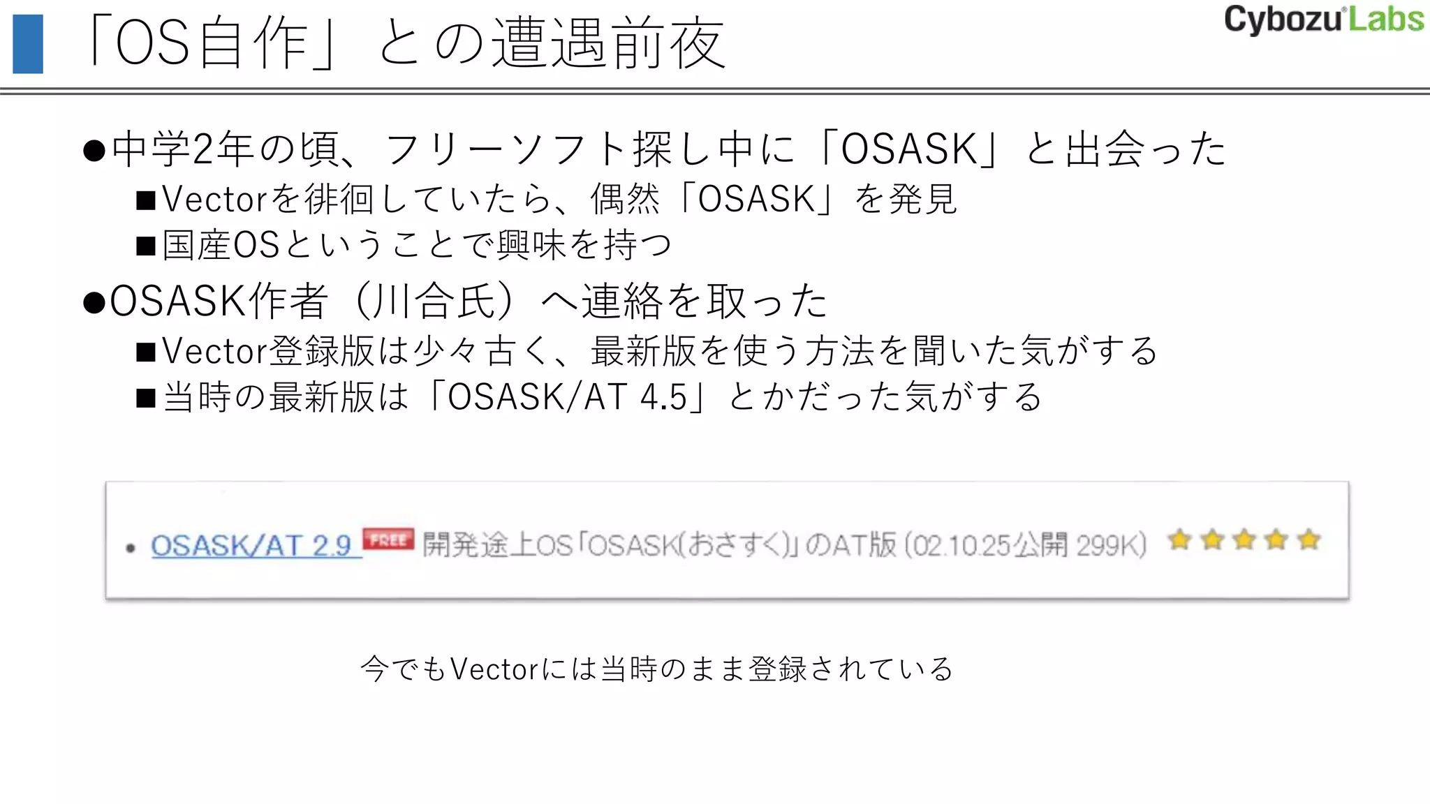「OS自作」との遭遇前夜
中学2年の頃、フリーソフト探し中に「OSASK」と出会った
Vectorを徘徊していたら、偶然「OSASK」を発見
国産OSということで興味を持つ
OSASK作者（川合氏）へ連絡を取った
Vector登録版は少々古く、最新版を使う方法を聞いた気がする
当時の最新版は「OSASK/AT 4.5」とかだった気がする
今でもVectorには当時のまま登録されている
 