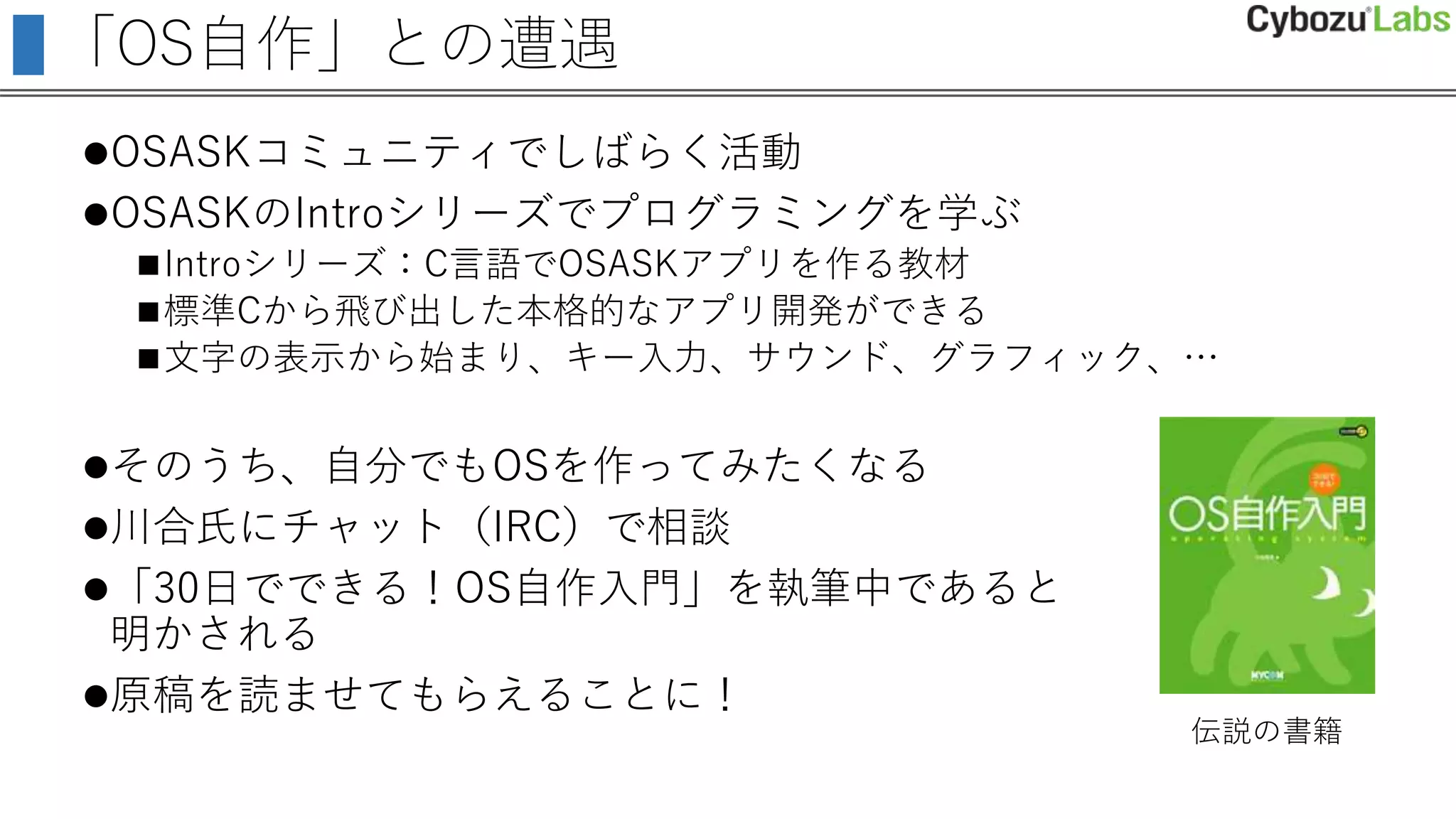 「OS自作」との遭遇
OSASKコミュニティでしばらく活動
OSASKのIntroシリーズでプログラミングを学ぶ
Introシリーズ：C言語でOSASKアプリを作る教材
標準Cから飛び出した本格的なアプリ開発ができる
文字の表示から始まり、キー入力、サウンド、グラフィック、…
そのうち、自分でもOSを作ってみたくなる
川合氏にチャット（IRC）で相談
「30日でできる！OS自作入門」を執筆中であると
明かされる
原稿を読ませてもらえることに！
伝説の書籍
 