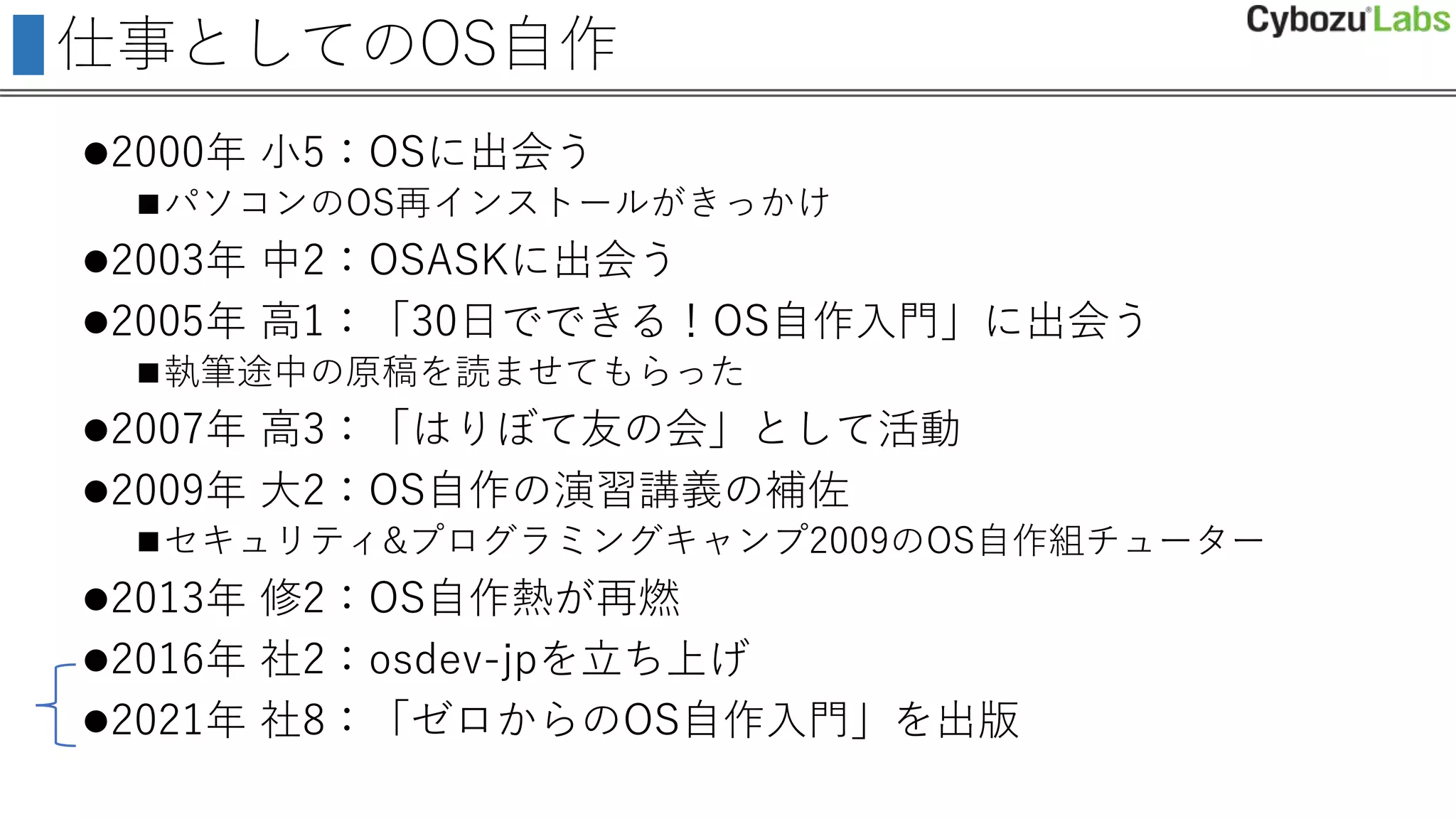 仕事としてのOS自作
2000年 小5：OSに出会う
パソコンのOS再インストールがきっかけ
2003年 中2：OSASKに出会う
2005年 高1：「30日でできる！OS自作入門」に出会う
執筆途中の原稿を読ませてもらった
2007年 高3：「はりぼて友の会」として活動
2009年 大2：OS自作の演習講義の補佐
セキュリティ&プログラミングキャンプ2009のOS自作組チューター
2013年 修2：OS自作熱が再燃
2016年 社2：osdev-jpを立ち上げ
2021年 社8：「ゼロからのOS自作入門」を出版
 