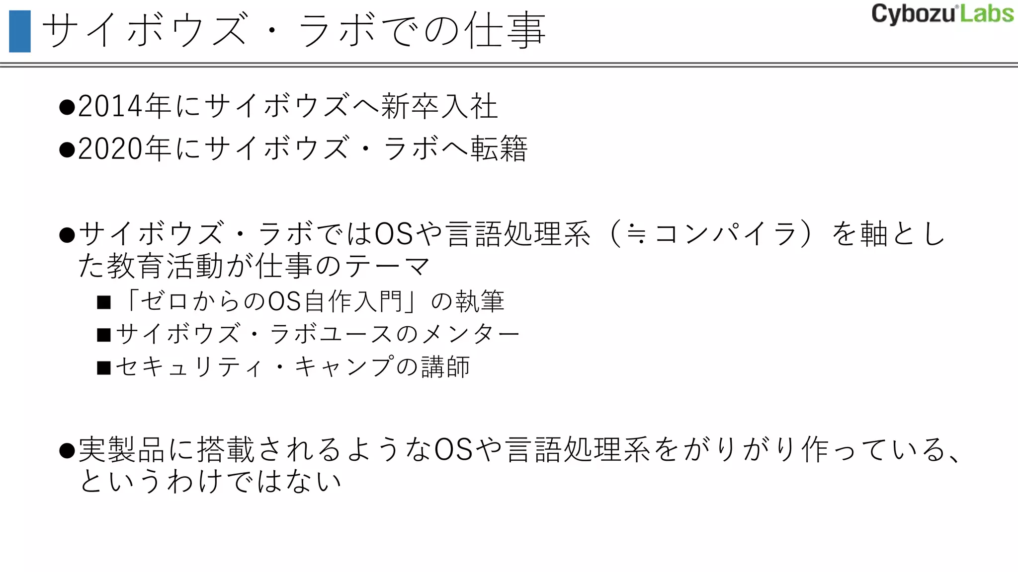 サイボウズ・ラボでの仕事
2014年にサイボウズへ新卒入社
2020年にサイボウズ・ラボへ転籍
サイボウズ・ラボではOSや言語処理系（≒コンパイラ）を軸とし
た教育活動が仕事のテーマ
「ゼロからのOS自作入門」の執筆
サイボウズ・ラボユースのメンター
セキュリティ・キャンプの講師
実製品に搭載されるようなOSや言語処理系をがりがり作っている、
というわけではない
 