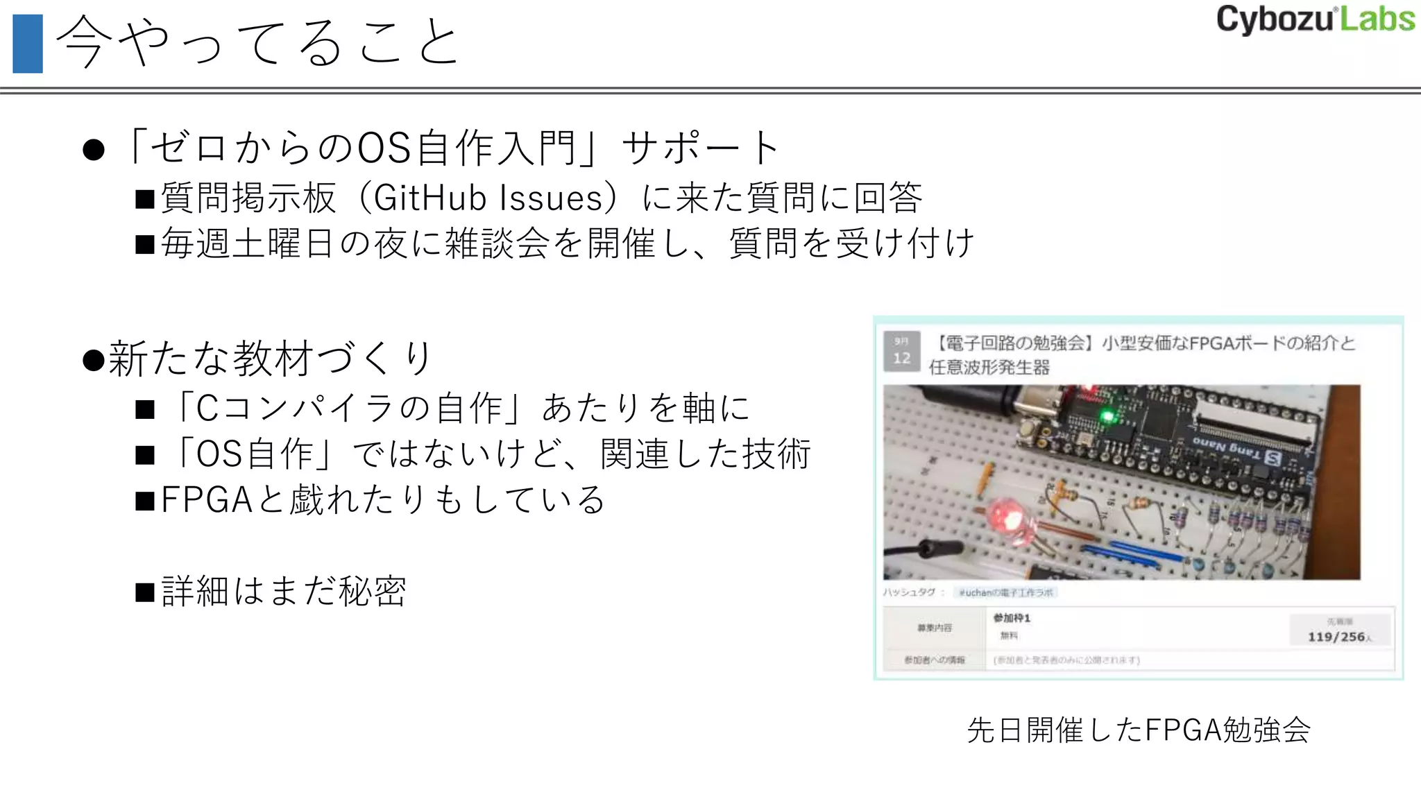 今やってること
「ゼロからのOS自作入門」サポート
質問掲示板（GitHub Issues）に来た質問に回答
毎週土曜日の夜に雑談会を開催し、質問を受け付け
新たな教材づくり
「Cコンパイラの自作」あたりを軸に
「OS自作」ではないけど、関連した技術
FPGAと戯れたりもしている
詳細はまだ秘密
先日開催したFPGA勉強会
 