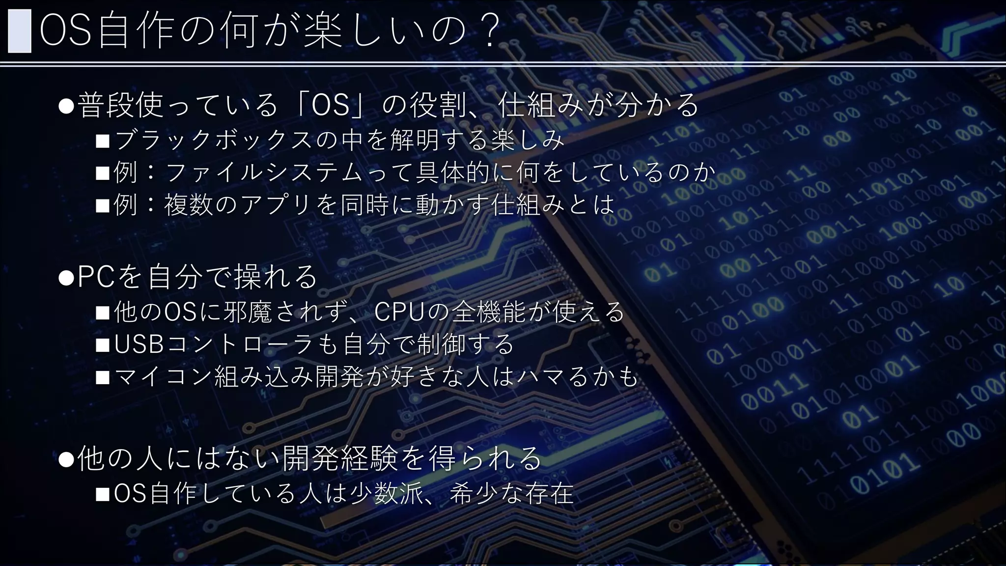 OS自作の何が楽しいの？
普段使っている「OS」の役割、仕組みが分かる
ブラックボックスの中を解明する楽しみ
例：ファイルシステムって具体的に何をしているのか
例：複数のアプリを同時に動かす仕組みとは
PCを自分で操れる
他のOSに邪魔されず、CPUの全機能が使える
USBコントローラも自分で制御する
マイコン組み込み開発が好きな人はハマるかも
他の人にはない開発経験を得られる
OS自作している人は少数派、希少な存在
 
