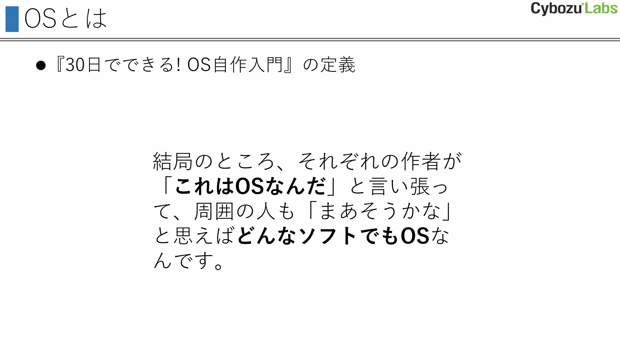 OSとは
『30日でできる! OS自作入門』の定義
結局のところ、それぞれの作者が
「これはOSなんだ」と言い張っ
て、周囲の人も「まあそうかな」
と思えばどんなソフトでもOSな
んです。
 