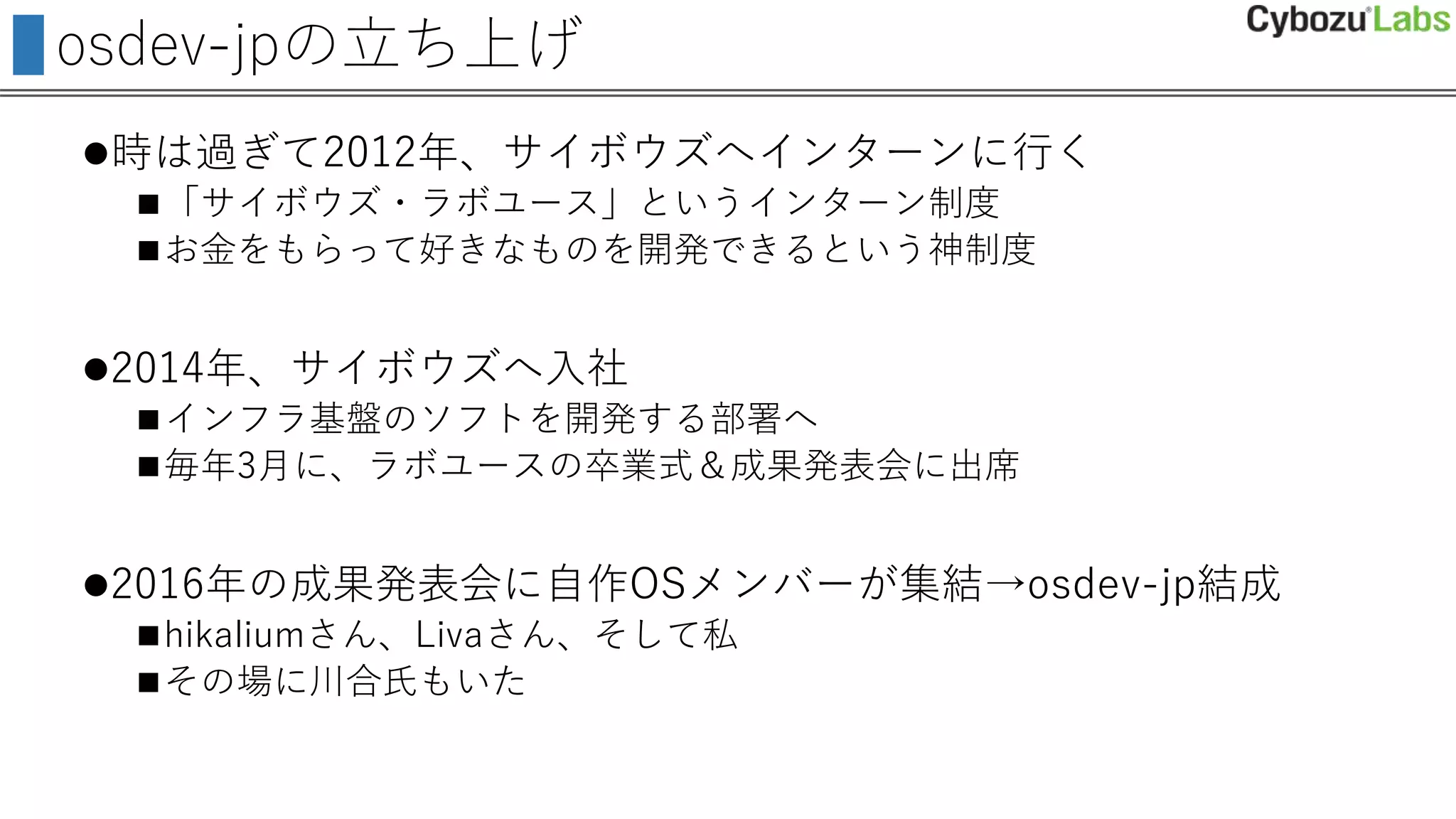 osdev-jpの立ち上げ
時は過ぎて2012年、サイボウズへインターンに行く
「サイボウズ・ラボユース」というインターン制度
お金をもらって好きなものを開発できるという神制度
2014年、サイボウズへ入社
インフラ基盤のソフトを開発する部署へ
毎年3月に、ラボユースの卒業式＆成果発表会に出席
2016年の成果発表会に自作OSメンバーが集結→osdev-jp結成
hikaliumさん、Livaさん、そして私
その場に川合氏もいた
 