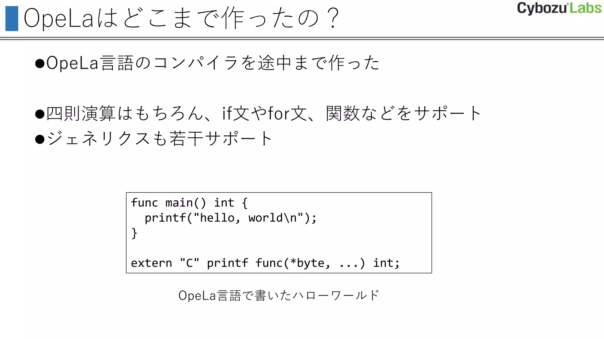 OpeLaはどこまで作ったの？
OpeLa言語のコンパイラを途中まで作った
四則演算はもちろん、if文やfor文、関数などをサポート
ジェネリクスも若干サポート
func main() int {
printf("hello, worldn");
}
extern "C" printf func(*byte, ...) int;
OpeLa言語で書いたハローワールド
 
