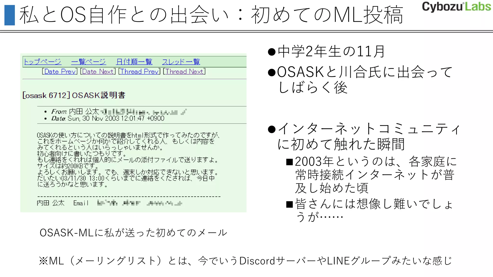 私とOS自作との出会い：初めてのML投稿
中学2年生の11月
OSASKと川合氏に出会って
しばらく後
インターネットコミュニティ
に初めて触れた瞬間
2003年というのは、各家庭に
常時接続インターネットが普
及し始めた頃
皆さんには想像し難いでしょ
うが……
OSASK-MLに私が送った初めてのメール
※ML（メーリングリスト）とは、今でいうDiscordサーバーやLINEグループみたいな感じ
 