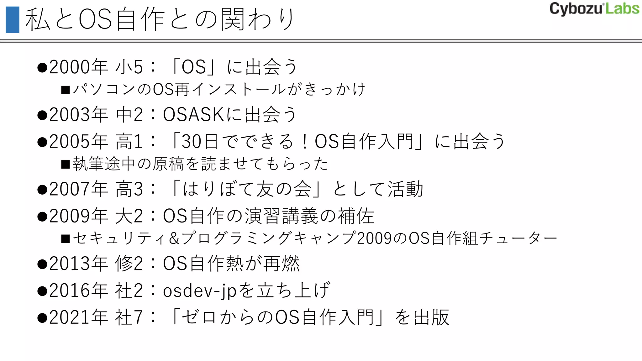 私とOS自作との関わり
2000年 小5：「OS」に出会う
パソコンのOS再インストールがきっかけ
2003年 中2：OSASKに出会う
2005年 高1：「30日でできる！OS自作入門」に出会う
執筆途中の原稿を読ませてもらった
2007年 高3：「はりぼて友の会」として活動
2009年 大2：OS自作の演習講義の補佐
セキュリティ&プログラミングキャンプ2009のOS自作組チューター
2013年 修2：OS自作熱が再燃
2016年 社2：osdev-jpを立ち上げ
2021年 社7：「ゼロからのOS自作入門」を出版
 