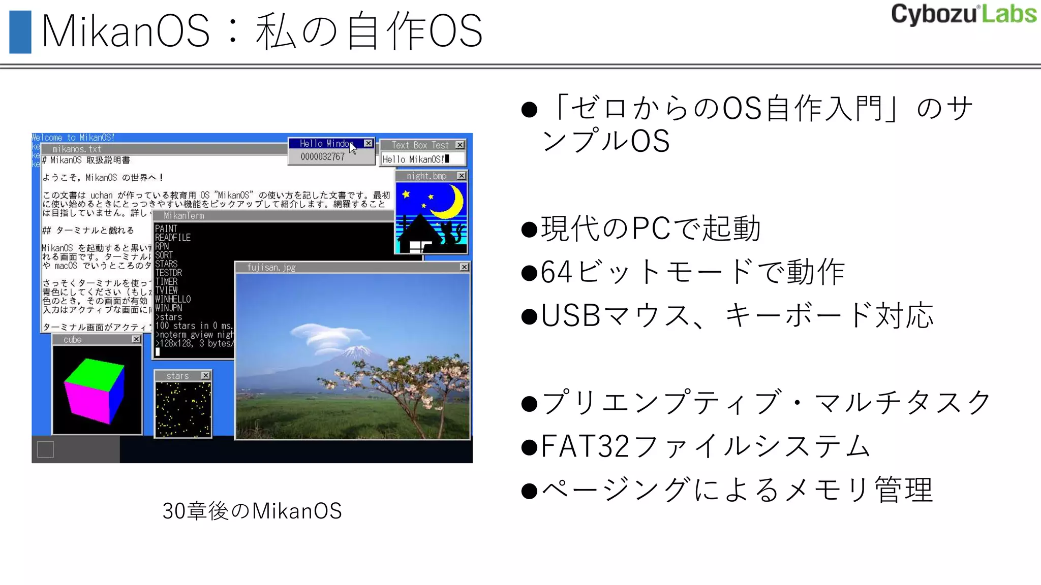 MikanOS：私の自作OS
「ゼロからのOS自作入門」のサ
ンプルOS
現代のPCで起動
64ビットモードで動作
USBマウス、キーボード対応
プリエンプティブ・マルチタスク
FAT32ファイルシステム
ページングによるメモリ管理
30章後のMikanOS
 