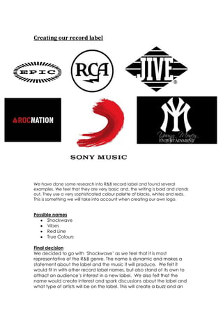 Creating our record label




We have done some research into R&B record label and found several
examples. We feel that they are very basic and, the writing is bold and stands
out. They use a very sophisticated colour palette of blacks, whites and reds.
This is something we will take into account when creating our own logo.


Possible names
      Shockwave
      Vibes
      Red Line
      True Colours

Final decision
We decided to go with ‘Shockwave’ as we feel that it is most
representative of the R&B genre. The name is dynamic and makes a
statement about the label and the music it will produce. We felt it
would fit in with other record label names, but also stand of its own to
attract an audience’s interest in a new label. We also felt that the
name would create interest and spark discussions about the label and
what type of artists will be on the label. This will create a buzz and an
 