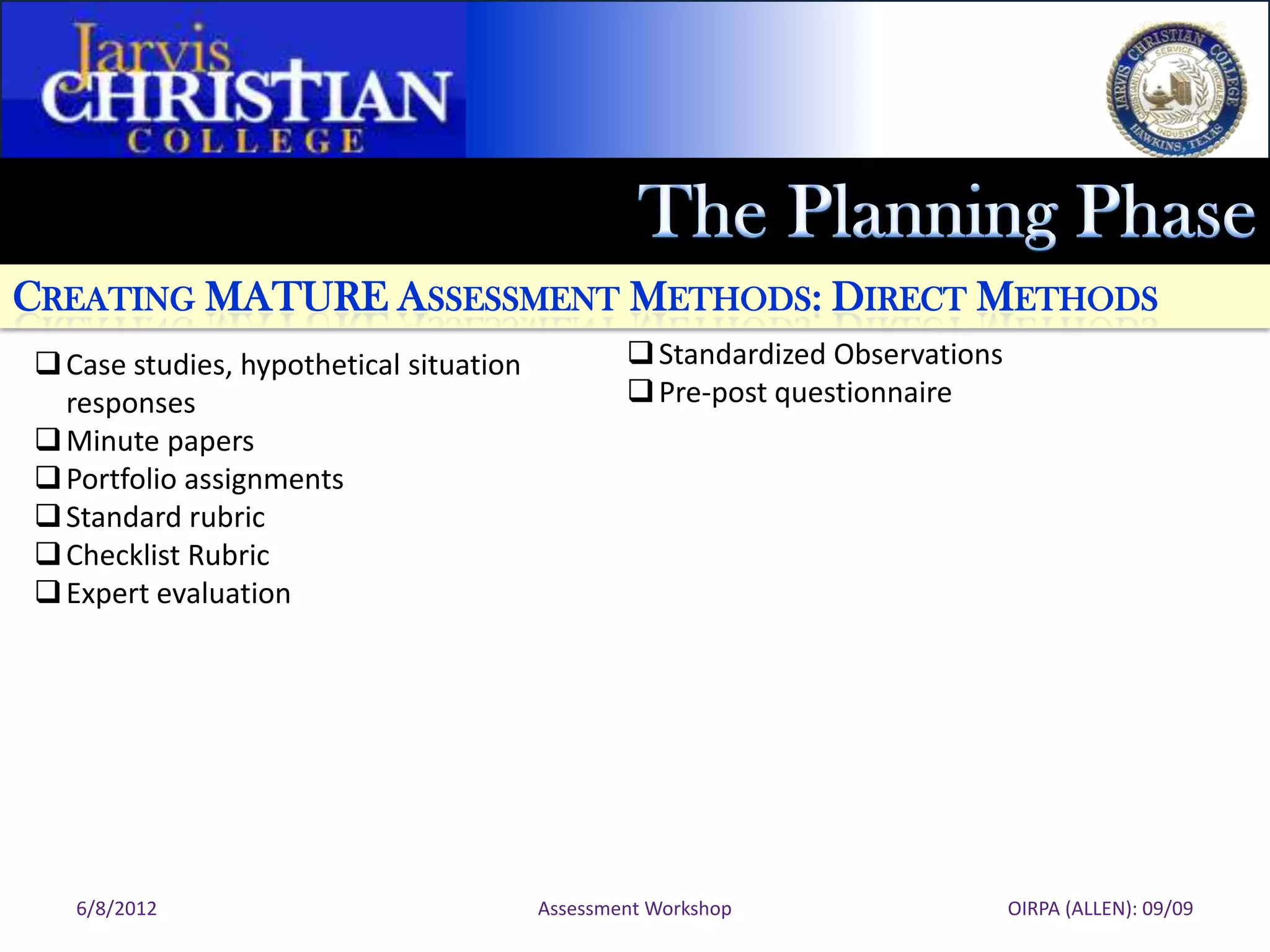 CREATING MATURE ASSESSMENT METHODS: DIRECT METHODS
 Case studies, hypothetical situation            Standardized Observations
  responses                                       Pre-post questionnaire
 Minute papers
 Portfolio assignments
 Standard rubric
 Checklist Rubric
 Expert evaluation




   6/8/2012                              Assessment Workshop                   OIRPA (ALLEN): 09/09
 