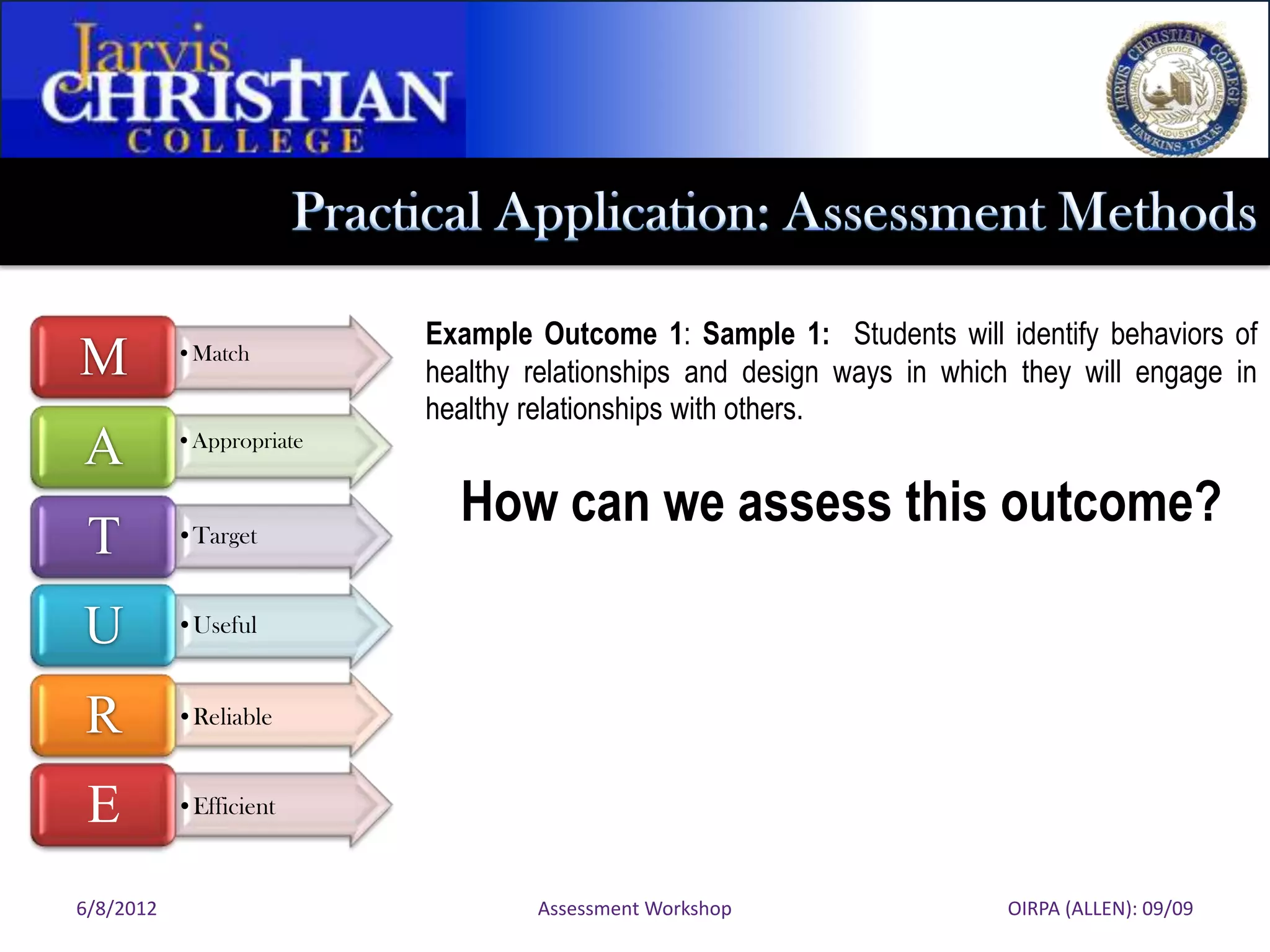 Example Outcome 1: Sample 1: Students will identify behaviors of
M          •Match
                          healthy relationships and design ways in which they will engage in
                          healthy relationships with others.
A          •Appropriate


                            How can we assess this outcome?
 T         •Target



U          •Useful



R          •Reliable


 E         •Efficient



6/8/2012                          Assessment Workshop                   OIRPA (ALLEN): 09/09
 