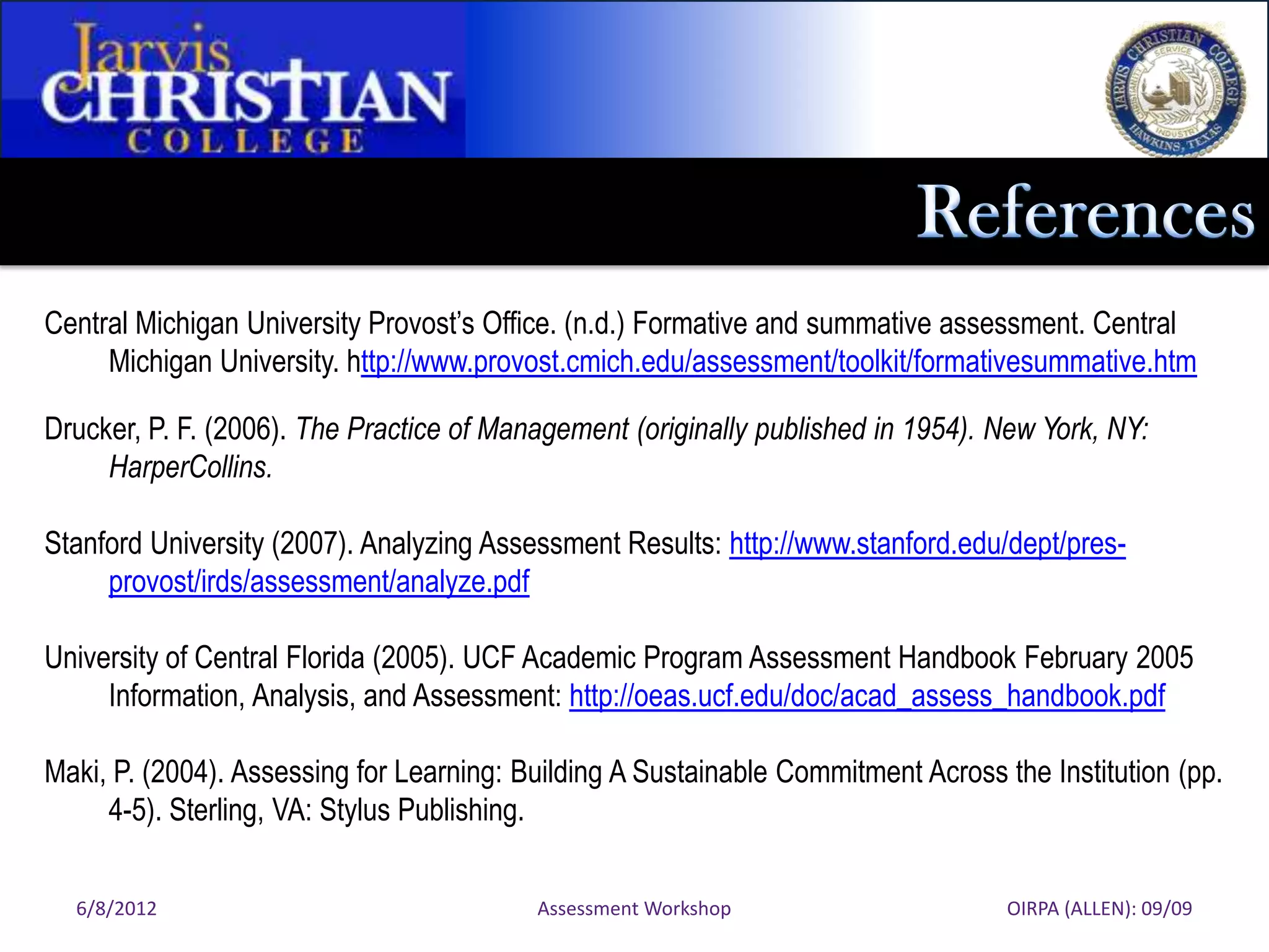 Central Michigan University Provost’s Office. (n.d.) Formative and summative assessment. Central
     Michigan University. http://www.provost.cmich.edu/assessment/toolkit/formativesummative.htm

Drucker, P. F. (2006). The Practice of Management (originally published in 1954). New York, NY:
     HarperCollins.

Stanford University (2007). Analyzing Assessment Results: http://www.stanford.edu/dept/pres-
     provost/irds/assessment/analyze.pdf

University of Central Florida (2005). UCF Academic Program Assessment Handbook February 2005
     Information, Analysis, and Assessment: http://oeas.ucf.edu/doc/acad_assess_handbook.pdf

Maki, P. (2004). Assessing for Learning: Building A Sustainable Commitment Across the Institution (pp.
     4-5). Sterling, VA: Stylus Publishing.

  6/8/2012                                Assessment Workshop                      OIRPA (ALLEN): 09/09
 