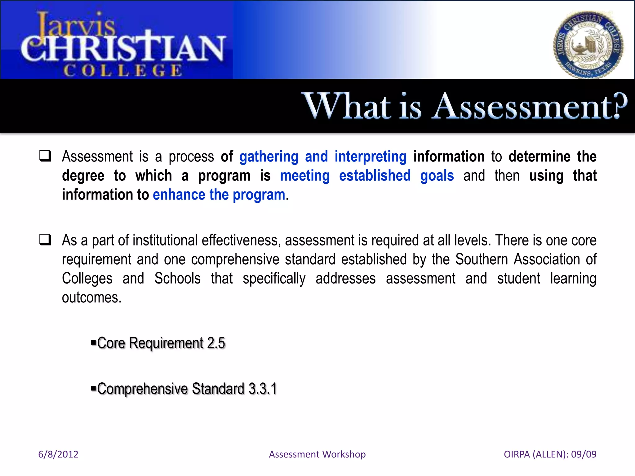  Assessment is a process of gathering and interpreting information to determine the
  degree to which a program is meeting established goals and then using that
  information to enhance the program.

 As a part of institutional effectiveness, assessment is required at all levels. There is one core
  requirement and one comprehensive standard established by the Southern Association of
  Colleges and Schools that specifically addresses assessment and student learning
  outcomes.

           Core Requirement 2.5

           Comprehensive Standard 3.3.1



6/8/2012                                Assessment Workshop                       OIRPA (ALLEN): 09/09
 