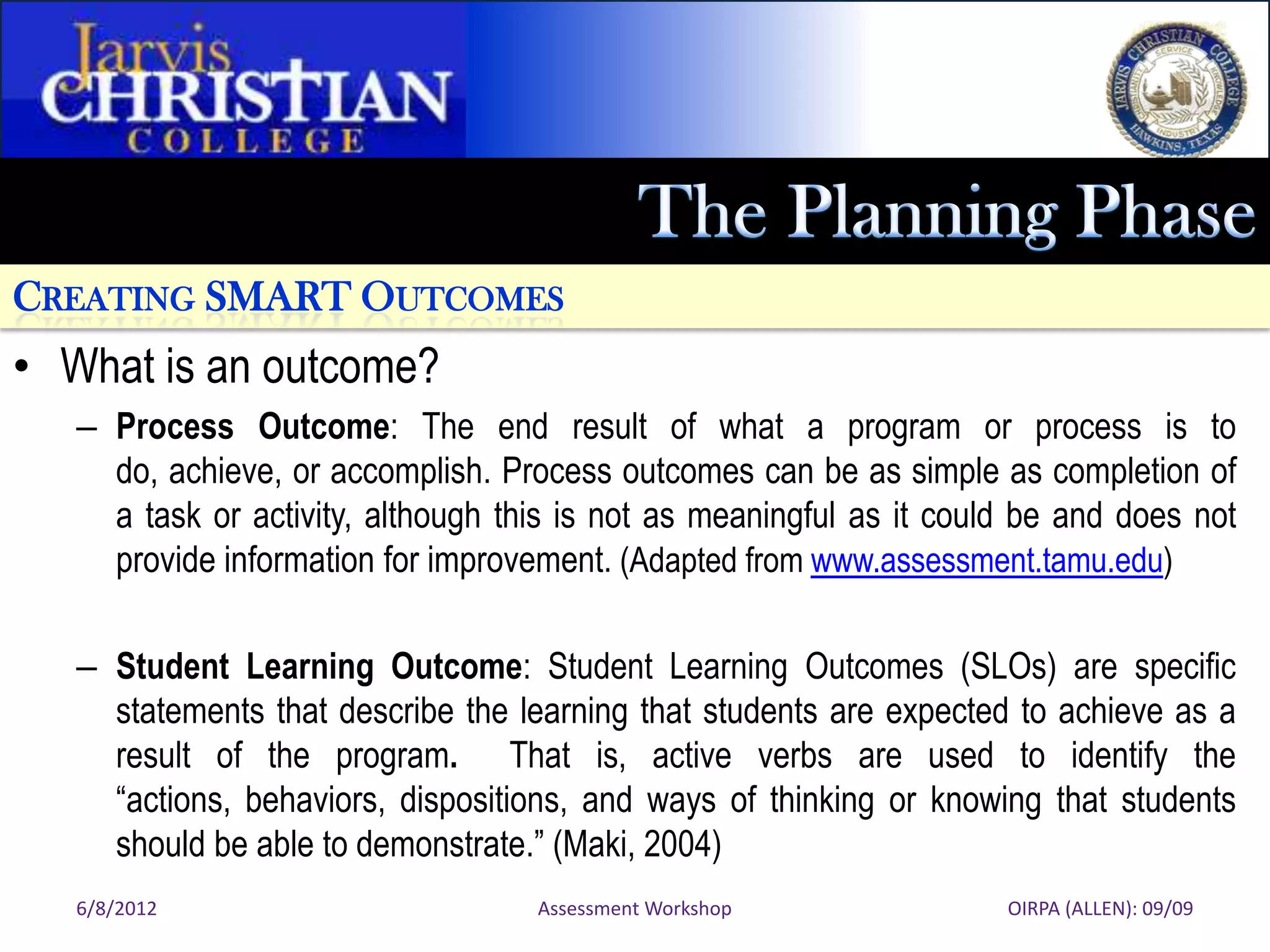 CREATING SMART OUTCOMES
• What is an outcome?
   – Process Outcome: The end result of what a program or process is to
     do, achieve, or accomplish. Process outcomes can be as simple as completion of
     a task or activity, although this is not as meaningful as it could be and does not
     provide information for improvement. (Adapted from www.assessment.tamu.edu)

   – Student Learning Outcome: Student Learning Outcomes (SLOs) are specific
     statements that describe the learning that students are expected to achieve as a
     result of the program. That is, active verbs are used to identify the
     “actions, behaviors, dispositions, and ways of thinking or knowing that students
     should be able to demonstrate.” (Maki, 2004)
   6/8/2012                         Assessment Workshop               OIRPA (ALLEN): 09/09
 