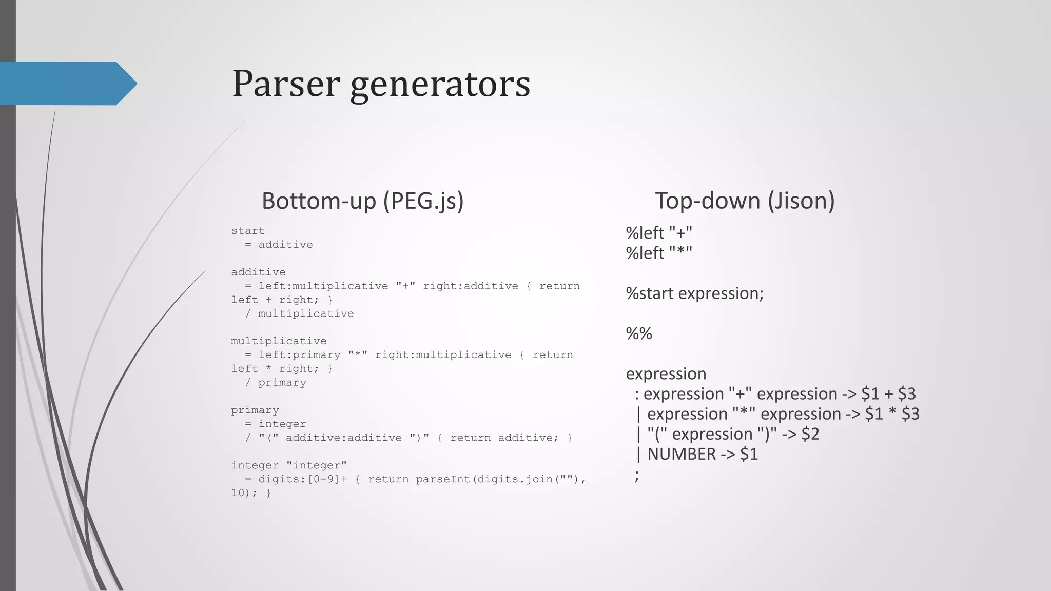 Parser generators
Top-down (Jison)

Bottom-up (PEG.js)
start
= additive

%left "+"
%left "*"

additive
= left:multiplicative "+" right:additive { return
left + right; }
/ multiplicative

%start program;

multiplicative
= left:primary "*" right:multiplicative { return
left * right; }
/ primary

program
: expression { return $$ }
;

primary
= integer
/ "(" additive:additive ")" { return additive; }
integer "integer"
= digits:[0-9]+ { return parseInt(digits.join(""),
10); }

%%

expression
: expression "+" expression -> $1 + $3
| expression "*" expression -> $1 * $3
| "(" expression ")" -> $2
| NUMBER -> $1
;

 
