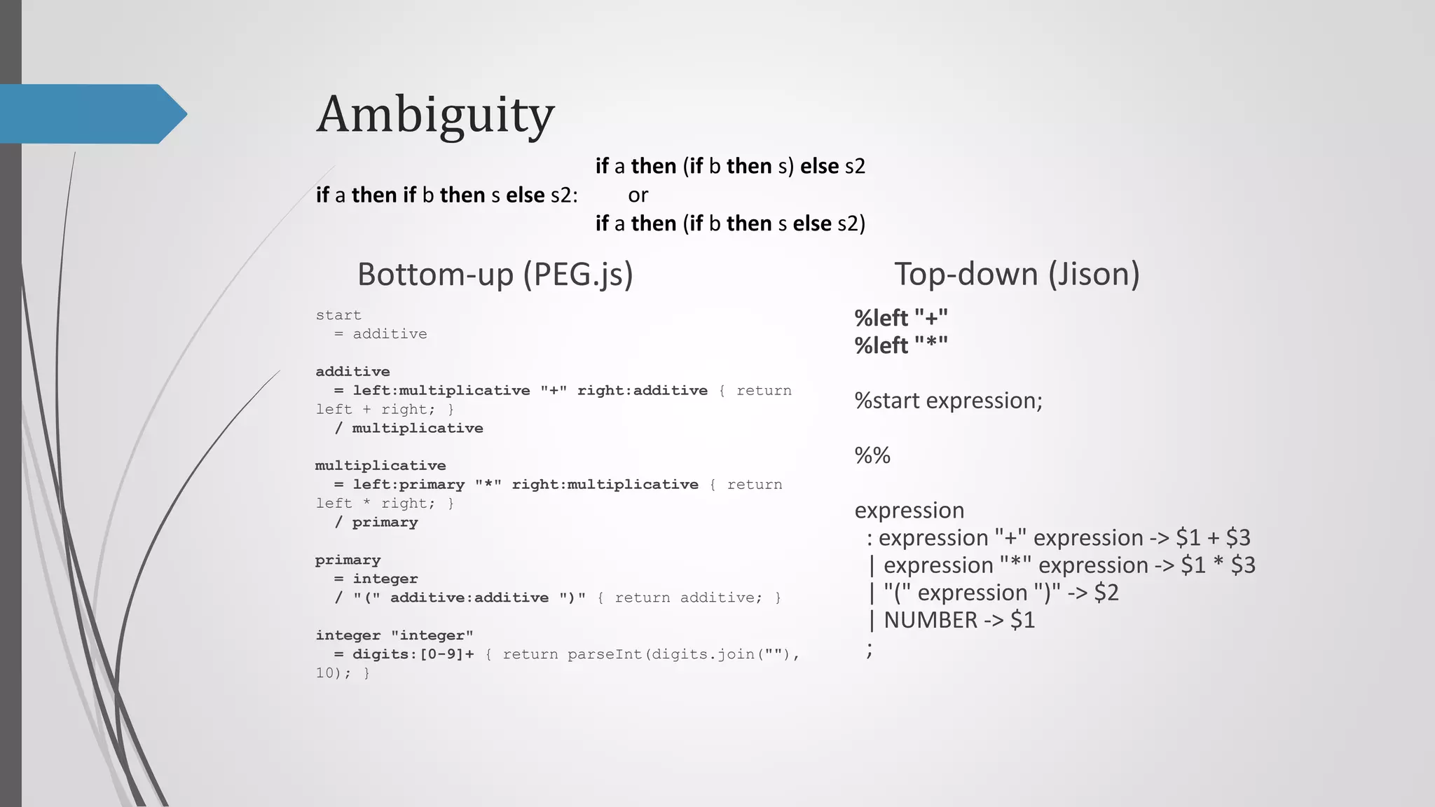 Ambiguity
if a then (if b then s) else s2
or
if a then if b then s else s2:
if a then (if b then s else s2)

Top-down (Jison)

Bottom-up (PEG.js)
start
= additive

%left "+"
%left "*"

additive
= left:multiplicative "+" right:additive { return
left + right; }
/ multiplicative

%start program;

multiplicative
= left:primary "*" right:multiplicative { return
left * right; }
/ primary

program
: expression { return $$ }
;

primary
= integer
/ "(" additive:additive ")" { return additive; }
integer "integer"
= digits:[0-9]+ { return parseInt(digits.join(""),
10); }

%%

expression
: expression "+" expression -> $1 + $3
| expression "*" expression -> $1 * $3
| "(" expression ")" -> $2
| NUMBER -> $1
;

 