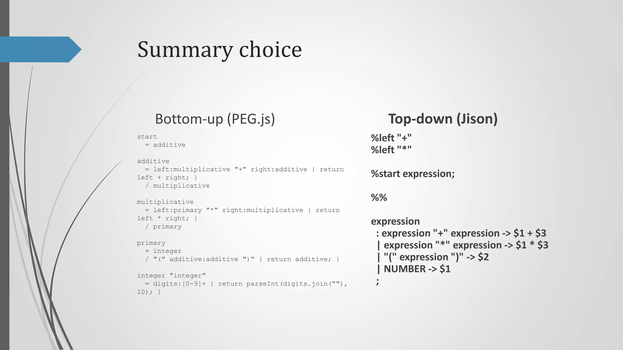 Summary choice
Top-down (Jison)

Bottom-up (PEG.js)
start
= additive

%left "+"
%left "*"

additive
= left:multiplicative "+" right:additive { return
left + right; }
/ multiplicative

%start program;

multiplicative
= left:primary "*" right:multiplicative { return
left * right; }
/ primary

program
: expression { return $$ }
;

primary
= integer
/ "(" additive:additive ")" { return additive; }
integer "integer"
= digits:[0-9]+ { return parseInt(digits.join(""),
10); }

%%

expression
: expression "+" expression -> $1 + $3
| expression "*" expression -> $1 * $3
| "(" expression ")" -> $2
| NUMBER -> $1
;

 