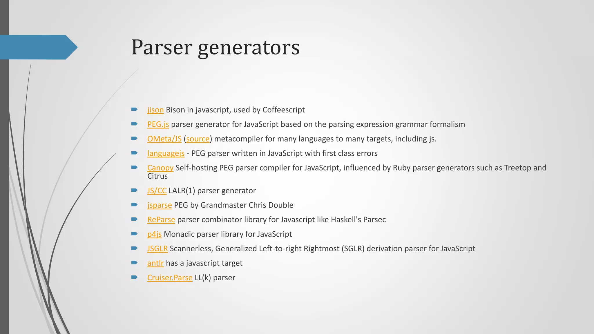 Parser generators


jison Bison in javascript, used by Coffeescript



PEG.js parser generator for JavaScript based on the parsing expression grammar formalism



OMeta/JS (source) metacompiler for many languages to many targets, including js.



languagejs - PEG parser written in JavaScript with first class errors



Canopy Self-hosting PEG parser compiler for JavaScript, influenced by Ruby parser generators such as Treetop and
Citrus



JS/CC LALR(1) parser generator



jsparse PEG by Grandmaster Chris Double



ReParse parser combinator library for Javascript like Haskell's Parsec



p4js Monadic parser library for JavaScript



JSGLR Scannerless, Generalized Left-to-right Rightmost (SGLR) derivation parser for JavaScript



antlr has a javascript target



Cruiser.Parse LL(k) parser

 