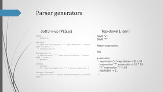 Parser generators
Top-down (Jison)

Bottom-up (PEG.js)
start
= additive

%left "+"
%left "*"

additive
= left:multiplicative "+" right:additive { return
left + right; }
/ multiplicative

%start program;

multiplicative
= left:primary "*" right:multiplicative { return
left * right; }
/ primary

program
: expression { return $$ }
;

primary
= integer
/ "(" additive:additive ")" { return additive; }
integer "integer"
= digits:[0-9]+ { return parseInt(digits.join(""),
10); }

%%

expression
: expression "+" expression -> $1 + $3
| expression "*" expression -> $1 * $3
| "(" expression ")" -> $2
| NUMBER -> $1
;

 