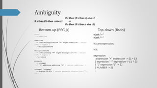 Ambiguity
if a then (if b then s) else s2
or
if a then if b then s else s2:
if a then (if b then s else s2)

Top-down (Jison)

Bottom-up (PEG.js)
start
= additive

%left "+"
%left "*"

additive
= left:multiplicative "+" right:additive { return
left + right; }
/ multiplicative

%start program;

multiplicative
= left:primary "*" right:multiplicative { return
left * right; }
/ primary

program
: expression { return $$ }
;

primary
= integer
/ "(" additive:additive ")" { return additive; }
integer "integer"
= digits:[0-9]+ { return parseInt(digits.join(""),
10); }

%%

expression
: expression "+" expression -> $1 + $3
| expression "*" expression -> $1 * $3
| "(" expression ")" -> $2
| NUMBER -> $1
;

 