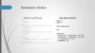Summary choice
Top-down (Jison)

Bottom-up (PEG.js)
start
= additive

%left "+"
%left "*"

additive
= left:multiplicative "+" right:additive { return
left + right; }
/ multiplicative

%start program;

multiplicative
= left:primary "*" right:multiplicative { return
left * right; }
/ primary

program
: expression { return $$ }
;

primary
= integer
/ "(" additive:additive ")" { return additive; }
integer "integer"
= digits:[0-9]+ { return parseInt(digits.join(""),
10); }

%%

expression
: expression "+" expression -> $1 + $3
| expression "*" expression -> $1 * $3
| "(" expression ")" -> $2
| NUMBER -> $1
;

 